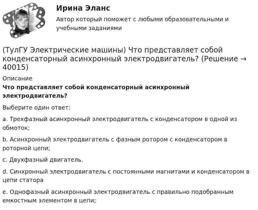      
          Описание
          Что представляет собой конденсаторный асинхронный электродвигатель?Выберите один ответ:a. Трехфазный асинхронный электродвигатель с конденсатором в одной из обмоток; b. Асинхронный электродвигатель с фазным ротором с конденсатором в роторной цепи; c. Двухфазный двигатель. d. Синхронный электродвигатель с постоянными магнитами и конденсатором в цепи статора e. Однофазный асинхронный электродвигатель с правильно подобранным емкостным элементом в цепи;   
            
            
            (ТулГУ Электрические машины) Что показывает коэффициент формы кривой поля возбуждения?(ТулГУ Электрические машины) Что представляет собой конденсаторный асинхронный электродвигатель?(ТулГУ Электрические машины) Что представляют собой внешние характеристики синхронного генератора?(ТулГУ Электрические машины) Что такое реакция якоря?(ТулГУ Электрические машины) Что характеризует величина «отношение короткого замыкания»?(ТулГУ Электрические станции и подстанции) Активная мощность, потребляемая электродвигателем, зависит от:(ТулГУ Электрические станции и подстанции) В виде надбавки к тарифу взимают плату за потребление:(ТулГУ Электрические машины) Чему равен начальный пусковой момент однофазного асинхронного электродвигателя?(ТулГУ Электрические машины) Чему равна величина m1 в формуле для определения электрических потерь статора электродвигателя?(ТулГУ Электрические машины) Что будет если поменять местами концы проводов на двух выводах обмоток электродвигателя?(ТулГУ Электрические машины) Что нужно сделать для увеличения нагрузки электродвигателя?(ТулГУ Электрические машины) Что нужно сделать чтобы импульсный датчик скорости вращения работал корректно?(ТулГУ Электрические машины) Что обозначает буква «Л» в маркировке силовых трансформаторов?(ТулГУ Электрические машины) Что определяет зависимость d = Dn/n?