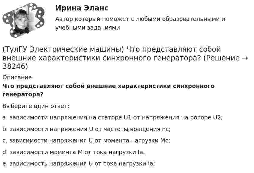      
          Описание
          Что представляют собой внешние характеристики синхронного генератора?Выберите один ответ:a. зависимости напряжения на статоре U1 от напряжения на роторе U2; b. зависимости напряжения U от частоты вращения nс; c. зависимости напряжения U от момента нагрузки Мс; d. зависимости момента М от тока нагрузки Ia. e. зависимость напряжения U от тока нагрузки Ia;   
            
            
            (ТулГУ Электрические машины) Что представляет собой конденсаторный асинхронный электродвигатель?(ТулГУ Электрические машины) Что представляют собой внешние характеристики синхронного генератора?(ТулГУ Электрические машины) Что такое реакция якоря?(ТулГУ Электрические машины) Что характеризует величина «отношение короткого замыкания»?(ТулГУ Электрические станции и подстанции) Активная мощность, потребляемая электродвигателем, зависит от:(ТулГУ Электрические станции и подстанции) В виде надбавки к тарифу взимают плату за потребление:(ТулГУ Электрические станции и подстанции) Величина напряжения светильников для помещений с повышенной опасностью(ТулГУ Электрические машины) Чему равна величина m1 в формуле для определения электрических потерь статора электродвигателя?(ТулГУ Электрические машины) Что будет если поменять местами концы проводов на двух выводах обмоток электродвигателя?(ТулГУ Электрические машины) Что нужно сделать для увеличения нагрузки электродвигателя?(ТулГУ Электрические машины) Что нужно сделать чтобы импульсный датчик скорости вращения работал корректно?(ТулГУ Электрические машины) Что обозначает буква «Л» в маркировке силовых трансформаторов?(ТулГУ Электрические машины) Что определяет зависимость d = Dn/n?(ТулГУ Электрические машины) Что позволяет определить диаграмма Потье?
