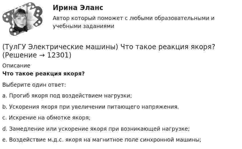      
          Описание
          Что такое реакция якоря?Выберите один ответ:a. Прогиб якоря под воздействием нагрузки; b. Ускорения якоря при увеличении питающего напряжения. c. Искрение на обмотке якоря; d. Замедление или ускорение якоря при возникающей нагрузке; e. Воздействие м.д.с. якоря на магнитное поле синхронной машины;   
            
            
            (ТулГУ Электрические машины) Что представляют собой внешние характеристики синхронного генератора?(ТулГУ Электрические машины) Что такое реакция якоря?(ТулГУ Электрические машины) Что характеризует величина «отношение короткого замыкания»?(ТулГУ Электрические станции и подстанции) Активная мощность, потребляемая электродвигателем, зависит от:(ТулГУ Электрические станции и подстанции) В виде надбавки к тарифу взимают плату за потребление:(ТулГУ Электрические станции и подстанции) Величина напряжения светильников для помещений с повышенной опасностью(ТулГУ Электрические станции и подстанции) Где устанавливаются расчетные счетчики электроэнергии(ТулГУ Электрические машины) Что будет если поменять местами концы проводов на двух выводах обмоток электродвигателя?(ТулГУ Электрические машины) Что нужно сделать для увеличения нагрузки электродвигателя?(ТулГУ Электрические машины) Что нужно сделать чтобы импульсный датчик скорости вращения работал корректно?(ТулГУ Электрические машины) Что обозначает буква «Л» в маркировке силовых трансформаторов?(ТулГУ Электрические машины) Что определяет зависимость d = Dn/n?(ТулГУ Электрические машины) Что позволяет определить диаграмма Потье?(ТулГУ Электрические машины) Что показывает коэффициент формы кривой поля возбуждения?