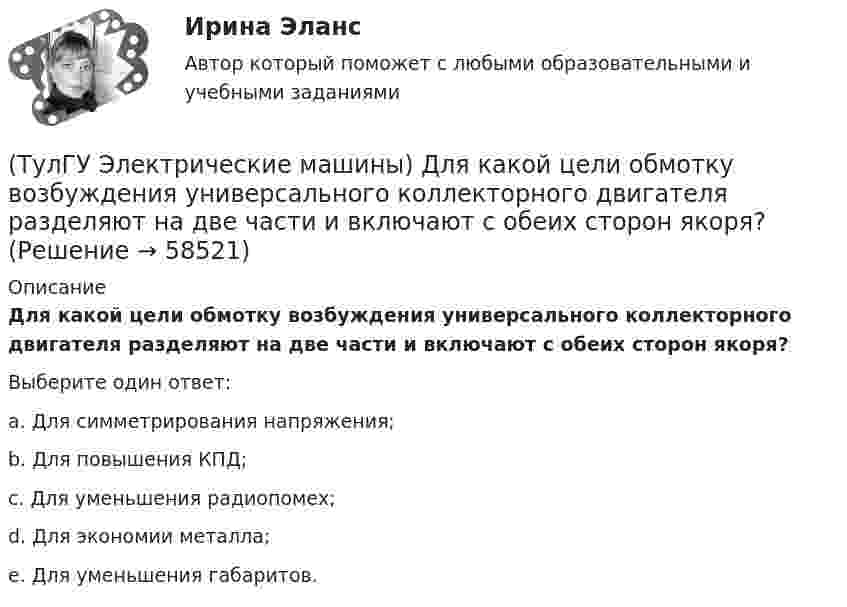      
            Описание
            Для какой цели обмотку возбуждения универсального коллекторного двигателя разделяют на две части и включают с обеих сторон якоря?Выберите один ответ:a. Для симметрирования напряжения; b. Для повышения КПД; c. Для уменьшения радиопомех; d. Для экономии металла; e. Для уменьшения габаритов.    
            
            
            (ТулГУ Электрические машины) Для какой цели используется в работе двигатель постоянного тока?(ТулГУ Электрические машины) Для какой цели обмотку возбуждения универсального коллекторного двигателя разделяют на две части и включают с обеих сторон якоря?(ТулГУ Электрические машины) До какой величины изменяют значение тока нагрузки при снятии регулировочной характеристики при его увеличении?(ТулГУ Электрические машины) Если мощность синхронного электродвигателя Р2сд равна мощности асинхронного электродвигателя Р2ад какое из соотношений будет справедливо? (Iсд – ток синхронного электродвигателя, Iад – ток асинхронного электродвигателя)(ТулГУ Электрические машины) Какая бумага используется для витковой изоляции обмоточных проводов и межслоевой изоляции обмоток трансформаторов мощностью до 100 кВА?(ТулГУ Электрические машины) Какая величина КПД характерна для системы генератор -электродвигатель?(ТулГУ Электрические машины) Какая величина остается постоянной при проведении опыта холостого хода?(ТулГУ Электрические машины) В каком случае генераторы с независимым и параллельным возбуждением, подключенные к сети с напряжением U, автоматически переходят в двигательный режим?(ТулГУ Электрические машины) В каком случае обмотку машины постоянного тока называют простой?(ТулГУ Электрические машины) В машине с постоянными магнитами SM— площадь сечения воздушного зазора для постоянного магнита; Ss–площадь сечения воздушного зазора, через которое замыкается магнитный поток машины, чему должно быть равно их соотношение (ТулГУ Электрические машины) Во сколько раз мощность однофазной синхронной машины меньше мощности трехфазной машины с одинаковым диаметром статора и при одинаковых потерях мощности в его обмотке?(ТулГУ Электрические машины) Во сколько раз сопротивление гасящего резистора rдоб должно быть больше сопротивления обмотки возбуждения rв ?(ТулГУ Электрические машины) В чем состоит предназначение синхронных компенсаторов?(ТулГУ Электрические машины) Выберите правильный ответ для расшифровки буквенного обозначения НДЦ?