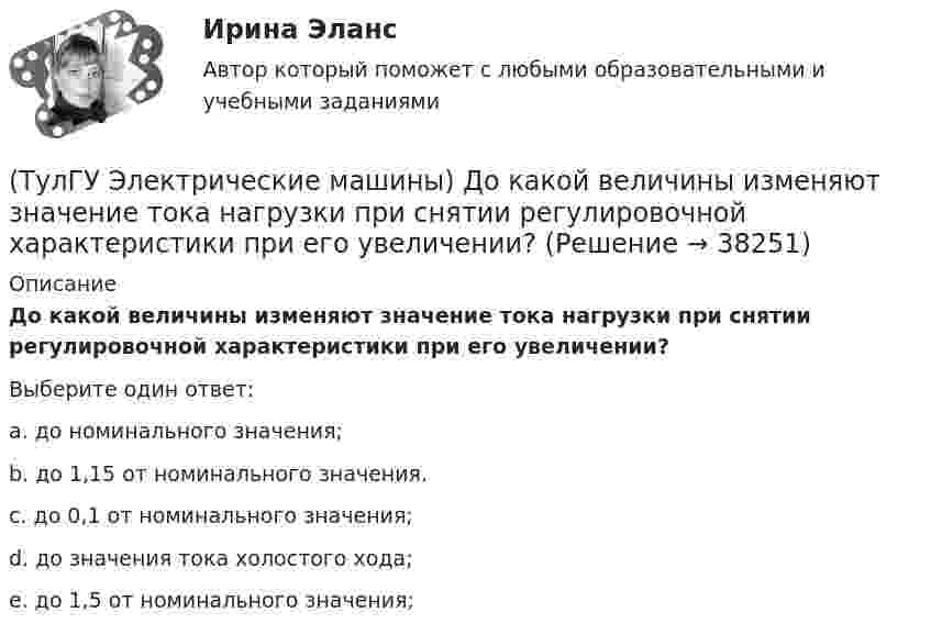      
          Описание
          До какой величины изменяют значение тока нагрузки при снятии регулировочной характеристики при его увеличении?Выберите один ответ:a. до номинального значения; b. до 1,15 от номинального значения. c. до 0,1 от номинального значения; d. до значения тока холостого хода; e. до 1,5 от номинального значения;   
            
            
            (ТулГУ Электрические машины) Для какой цели обмотку возбуждения универсального коллекторного двигателя разделяют на две части и включают с обеих сторон якоря?(ТулГУ Электрические машины) До какой величины изменяют значение тока нагрузки при снятии регулировочной характеристики при его увеличении?(ТулГУ Электрические машины) Если мощность синхронного электродвигателя Р2сд равна мощности асинхронного электродвигателя Р2ад какое из соотношений будет справедливо? (Iсд – ток синхронного электродвигателя, Iад – ток асинхронного электродвигателя)(ТулГУ Электрические машины) Какая бумага используется для витковой изоляции обмоточных проводов и межслоевой изоляции обмоток трансформаторов мощностью до 100 кВА?(ТулГУ Электрические машины) Какая величина КПД характерна для системы генератор -электродвигатель?(ТулГУ Электрические машины) Какая величина остается постоянной при проведении опыта холостого хода?(ТулГУ Электрические машины) Какая зависимость отражает регулировочные характеристики синхронного генератора?(ТулГУ Электрические машины) В каком случае обмотку машины постоянного тока называют простой?(ТулГУ Электрические машины) В машине с постоянными магнитами SM— площадь сечения воздушного зазора для постоянного магнита; Ss–площадь сечения воздушного зазора, через которое замыкается магнитный поток машины, чему должно быть равно их соотношение (ТулГУ Электрические машины) Во сколько раз мощность однофазной синхронной машины меньше мощности трехфазной машины с одинаковым диаметром статора и при одинаковых потерях мощности в его обмотке?(ТулГУ Электрические машины) Во сколько раз сопротивление гасящего резистора rдоб должно быть больше сопротивления обмотки возбуждения rв ?(ТулГУ Электрические машины) В чем состоит предназначение синхронных компенсаторов?(ТулГУ Электрические машины) Выберите правильный ответ для расшифровки буквенного обозначения НДЦ?(ТулГУ Электрические машины) Для какой цели в работе применено два амперметра?