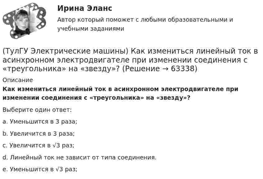      
            Описание
            Как измениться линейный ток в асинхронном электродвигателе при изменении соединения с «треугольника» на «звезду»?Выберите один ответ:a. Уменьшится в 3 раза;b. Увеличится в 3 раза;c. Увеличится в √3 раз;d. Линейный ток не зависит от типа соединения.e. Уменьшится в √3 раз;   
            
            
            (ТулГУ Электрические машины) Какие характеристики синхронных машин называют угловыми?(ТулГУ Электрические машины) Как измениться линейный ток в асинхронном электродвигателе при изменении соединения с «треугольника» на «звезду»?(ТулГУ Электрические машины) Каким образом изменяется величина числа оборотов при построении внешней характеристике характеристики?(ТулГУ Электрические машины) Каким образом подключается асинхронный электродвигатель с фазным ротором?(ТулГУ Электрические машины) Каких материалов не должны содержать изоляционные материалы класса нагревостойкости F?(ТулГУ Электрические машины) Как называется система возбуждения генератора если его обмотка возбуждения подключена к отдельному источнику питания?(ТулГУ Электрические машины) Как называется устройство в синхронных электродвигателях с постоянными магнитами применяемое для повышения индукции в воздушном зазоре и зубцах машины?(ТулГУ Электрические машины) Как будет расшифровываться буквенное обозначение вида охлаждения НМЦ?(ТулГУ Электрические машины) Как в трансформаторах называется стопа пластин одного размера?(ТулГУ Электрические машины) Какие бывают магнитные системы трансформаторов, отличающиеся по способу сборки?(ТулГУ Электрические машины) Какие из двигателей постоянного тока не могут автоматически переходить в режим рекуперативного торможения?(ТулГУ Электрические машины) Какие из перечисленных параметров необходимы для построения характеристического треугольника?(ТулГУ Электрические машины) Какие мероприятия предпринимают для уменьшения амплитуды м.д.с. высших гармоник в явнополюсных машинах?(ТулГУ Электрические машины) Какие меры надо принять для снижения влияния высших гармоник напряжения потока и тока в вентильном электродвигателе?
