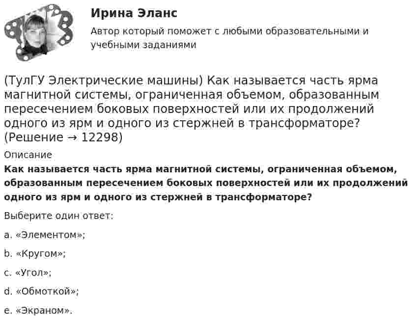      
          Описание
          Как называется часть ярма магнитной системы, ограниченная объемом, образованным пересе­чением боковых поверхностей или их продолжений одного из ярм и одного из стержней в трансформаторе?Выберите один ответ:a. «Элементом»; b. «Кругом»; c. «Угол»; d. «Обмоткой»; e. «Экраном».  
            
            
            (ТулГУ Электрические машины) Как называется устройство в синхронных электродвигателях с постоянными магнитами применяемое для повышения индукции в воздушном зазоре и зубцах машины?(ТулГУ Электрические машины) Как называется часть ярма магнитной системы, ограниченная объемом, образованным пересе­чением боковых поверхностей или их продолжений одного из ярм и одного из стержней в трансформаторе?(ТулГУ Электрические машины) Как называют синхронные двигатели, регулируемые путем изменения частоты с самосинхронизацией?(ТулГУ Электрические машины) Как называются колебания ротора синхронной машины при резких изменениях нагрузки?(ТулГУ Электрические машины) Как называют частоту вращения в гидрогенераторе при аварийном отключении машины от сети?(ТулГУ Электрические машины) Какова величина вероятности отказов асинхронных электродвигателей вследствие межвитковых коротких замыканий?(ТулГУ Электрические машины) Какова максимально допустимая высота отклонения трансформаторной пластины от плоскости?(ТулГУ Электрические машины) Какие меры надо принять для снижения влияния высших гармоник напряжения потока и тока в вентильном электродвигателе?(ТулГУ Электрические машины) Какие меры предпринимают при проектировании явнополюсных синхронных машин чтобы кривая распределения поля возбуждения в воздушном зазоре приближалась к синусоиде?(ТулГУ Электрические машины) Какие характеристики синхронных машин называют угловыми?(ТулГУ Электрические машины) Как измениться линейный ток в асинхронном электродвигателе при изменении соединения с «треугольника» на «звезду»?(ТулГУ Электрические машины) Каким образом изменяется величина числа оборотов при построении внешней характеристике характеристики?(ТулГУ Электрические машины) Каким образом подключается асинхронный электродвигатель с фазным ротором?(ТулГУ Электрические машины) Каких материалов не должны содержать изоляционные материалы класса нагревостойкости F?