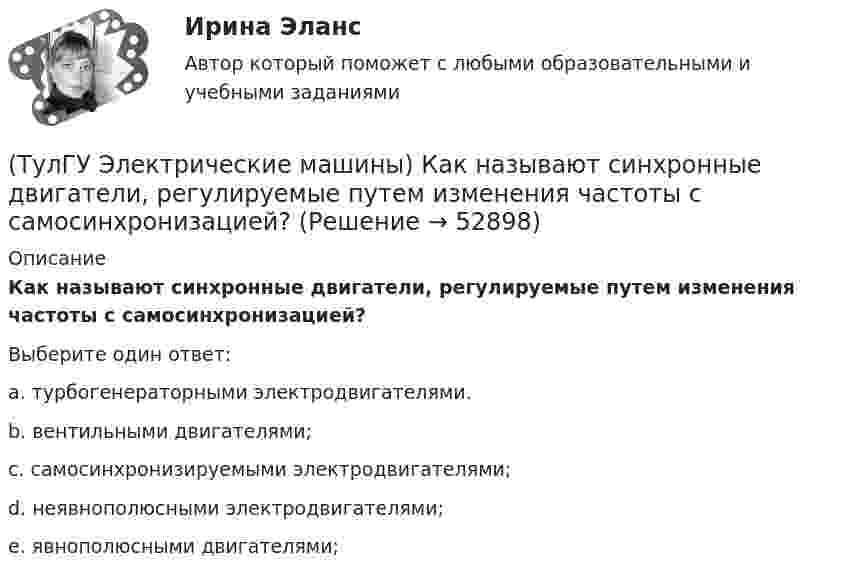      
            Описание
            Как называют синхронные двигатели, регулируемые путем изменения частоты с самосинхронизацией?Выберите один ответ:a. турбогенераторными электродвигателями. b. вентильными двигателями; c. самосинхронизируемыми электродвигателями; d. неявнополюсными электродвигателями; e. явнополюсными двигателями;   
            
            
            (ТулГУ Электрические машины) Как называется часть ярма магнитной системы, ограниченная объемом, образованным пересе­чением боковых поверхностей или их продолжений одного из ярм и одного из стержней в трансформаторе?(ТулГУ Электрические машины) Как называют синхронные двигатели, регулируемые путем изменения частоты с самосинхронизацией?(ТулГУ Электрические машины) Как называются колебания ротора синхронной машины при резких изменениях нагрузки?(ТулГУ Электрические машины) Как называют частоту вращения в гидрогенераторе при аварийном отключении машины от сети?(ТулГУ Электрические машины) Какова величина вероятности отказов асинхронных электродвигателей вследствие межвитковых коротких замыканий?(ТулГУ Электрические машины) Какова максимально допустимая высота отклонения трансформаторной пластины от плоскости?(ТулГУ Электрические машины) Какова расчетная рабочая температура в соответствии с ГОСТ 183−74 для обмоток с изоляцией класса нагревостойкости F и Н?(ТулГУ Электрические машины) Какие меры предпринимают при проектировании явнополюсных синхронных машин чтобы кривая распределения поля возбуждения в воздушном зазоре приближалась к синусоиде?(ТулГУ Электрические машины) Какие характеристики синхронных машин называют угловыми?(ТулГУ Электрические машины) Как измениться линейный ток в асинхронном электродвигателе при изменении соединения с «треугольника» на «звезду»?(ТулГУ Электрические машины) Каким образом изменяется величина числа оборотов при построении внешней характеристике характеристики?(ТулГУ Электрические машины) Каким образом подключается асинхронный электродвигатель с фазным ротором?(ТулГУ Электрические машины) Каких материалов не должны содержать изоляционные материалы класса нагревостойкости F?(ТулГУ Электрические машины) Как называется система возбуждения генератора если его обмотка возбуждения подключена к отдельному источнику питания?