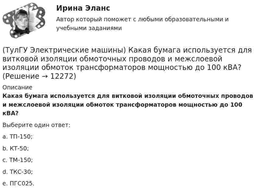      
          Описание
          Какая бумага используется для витковой изоляции обмоточных проводов и межслоевой изоляции обмоток трансформаторов мощностью до 100 кВА?Выберите один ответ:a. ТП-150; b. КТ-50; c. ТМ-150; d. ТКС-30; e. ПГС025.   
            
            
            (ТулГУ Электрические машины) Если мощность синхронного электродвигателя Р2сд равна мощности асинхронного электродвигателя Р2ад какое из соотношений будет справедливо? (Iсд – ток синхронного электродвигателя, Iад – ток асинхронного электродвигателя)(ТулГУ Электрические машины) Какая бумага используется для витковой изоляции обмоточных проводов и межслоевой изоляции обмоток трансформаторов мощностью до 100 кВА?(ТулГУ Электрические машины) Какая величина КПД характерна для системы генератор -электродвигатель?(ТулГУ Электрические машины) Какая величина остается постоянной при проведении опыта холостого хода?(ТулГУ Электрические машины) Какая зависимость отражает регулировочные характеристики синхронного генератора?(ТулГУ Электрические машины) Какая из величин продолжительностей включения не является стандартной?(ТулГУ Электрические машины) Какая из перечисленных линий считается характеристикой холостого хода?(ТулГУ Электрические машины) Во сколько раз мощность однофазной синхронной машины меньше мощности трехфазной машины с одинаковым диаметром статора и при одинаковых потерях мощности в его обмотке?(ТулГУ Электрические машины) Во сколько раз сопротивление гасящего резистора rдоб должно быть больше сопротивления обмотки возбуждения rв ?(ТулГУ Электрические машины) В чем состоит предназначение синхронных компенсаторов?(ТулГУ Электрические машины) Выберите правильный ответ для расшифровки буквенного обозначения НДЦ?(ТулГУ Электрические машины) Для какой цели в работе применено два амперметра?(ТулГУ Электрические машины) Для какой цели используется в работе двигатель постоянного тока?(ТулГУ Электрические машины) Для какой цели обмотку возбуждения универсального коллекторного двигателя разделяют на две части и включают с обеих сторон якоря?
