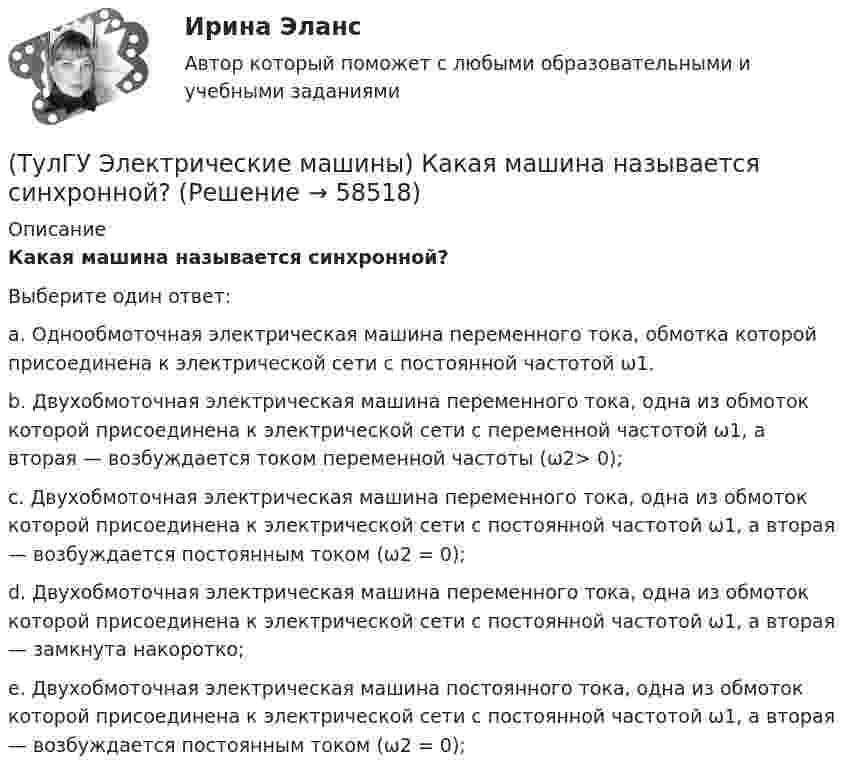      
            Описание
            Какая машина называется синхронной?Выберите один ответ:a. Однообмоточная электрическая машина переменного тока, обмотка которой присоединена к электрической сети с постоянной частотой ω1. b. Двухобмоточная электрическая машина переменного тока, одна из обмоток которой присоединена к электрической сети с переменной частотой ω1, а вторая — возбуждается током переменной частоты (ω2> 0); c. Двухобмоточная электрическая машина переменного тока, одна из обмоток которой присоединена к электрической сети с постоянной частотой ω1, а вторая — возбуждается постоянным током (ω2 = 0); d. Двухобмоточная электрическая машина переменного тока, одна из обмоток которой присоединена к электрической сети с постоянной частотой ω1, а вторая — замкнута накоротко; e. Двухобмоточная электрическая машина постоянного тока, одна из обмоток которой присоединена к электрической сети с постоянной частотой ω1, а вторая — возбуждается постоянным током (ω2 = 0);    
            
            
            (ТулГУ Электрические машины) Какая из перечисленных обмоток синхронного электродвигателя применяется для гашения колебания его вала ?(ТулГУ Электрические машины) Какая машина называется синхронной?(ТулГУ Электрические машины) Какая обмотка в синхронной машине называется обмоткой возбуждения?(ТулГУ Электрические машины) Какая цифра в обозначении способа монтажа показывает количество и форму исполнения выступающих концов вала?(ТулГУ Электрические машины) Какая часть в синхронной машине называется индуктором?(ТулГУ Электрические машины) Какая часть вырабатываемой электрической энергии расходуется на преобразование ее в механическую энергию?(ТулГУ Электрические машины) Как будет расшифровываться буквенное обозначение вида охлаждения НМЦ?(ТулГУ Электрические машины) До какой величины изменяют значение тока нагрузки при снятии регулировочной характеристики при его увеличении?(ТулГУ Электрические машины) Если мощность синхронного электродвигателя Р2сд равна мощности асинхронного электродвигателя Р2ад какое из соотношений будет справедливо? (Iсд – ток синхронного электродвигателя, Iад – ток асинхронного электродвигателя)(ТулГУ Электрические машины) Какая бумага используется для витковой изоляции обмоточных проводов и межслоевой изоляции обмоток трансформаторов мощностью до 100 кВА?(ТулГУ Электрические машины) Какая величина КПД характерна для системы генератор -электродвигатель?(ТулГУ Электрические машины) Какая величина остается постоянной при проведении опыта холостого хода?(ТулГУ Электрические машины) Какая зависимость отражает регулировочные характеристики синхронного генератора?(ТулГУ Электрические машины) Какая из величин продолжительностей включения не является стандартной?
