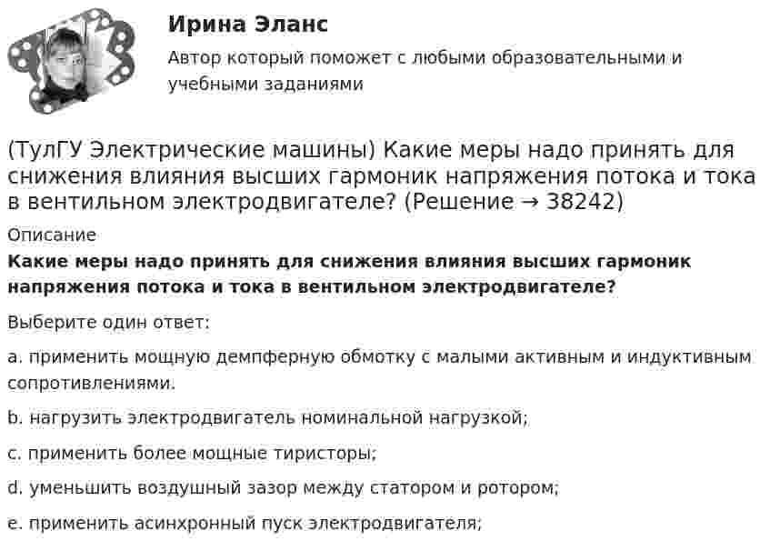      
          Описание
          Какие меры надо принять для снижения влияния высших гармоник напряжения потока и тока в вентильном электродвигателе?Выберите один ответ:a. применить мощную демпферную обмотку с малыми активным и индуктивным сопротивлениями. b. нагрузить электродвигатель номинальной нагрузкой; c. применить более мощные тиристоры; d. уменьшить воздушный зазор между статором и ротором; e. применить асинхронный пуск электродвигателя;  
            
            
            (ТулГУ Электрические машины) Какие мероприятия предпринимают для уменьшения амплитуды м.д.с. высших гармоник в явнополюсных машинах?(ТулГУ Электрические машины) Какие меры надо принять для снижения влияния высших гармоник напряжения потока и тока в вентильном электродвигателе?(ТулГУ Электрические машины) Какие меры предпринимают при проектировании явнополюсных синхронных машин чтобы кривая распределения поля возбуждения в воздушном зазоре приближалась к синусоиде?(ТулГУ Электрические машины) Какие характеристики синхронных машин называют угловыми?(ТулГУ Электрические машины) Как измениться линейный ток в асинхронном электродвигателе при изменении соединения с «треугольника» на «звезду»?(ТулГУ Электрические машины) Каким образом изменяется величина числа оборотов при построении внешней характеристике характеристики?(ТулГУ Электрические машины) Каким образом подключается асинхронный электродвигатель с фазным ротором?(ТулГУ Электрические машины) Какая цифра в обозначении способа монтажа показывает количество и форму исполнения выступающих концов вала?(ТулГУ Электрические машины) Какая часть в синхронной машине называется индуктором?(ТулГУ Электрические машины) Какая часть вырабатываемой электрической энергии расходуется на преобразование ее в механическую энергию?(ТулГУ Электрические машины) Как будет расшифровываться буквенное обозначение вида охлаждения НМЦ?(ТулГУ Электрические машины) Как в трансформаторах называется стопа пластин одного размера?(ТулГУ Электрические машины) Какие бывают магнитные системы трансформаторов, отличающиеся по способу сборки?(ТулГУ Электрические машины) Какие из двигателей постоянного тока не могут автоматически переходить в режим рекуперативного торможения?