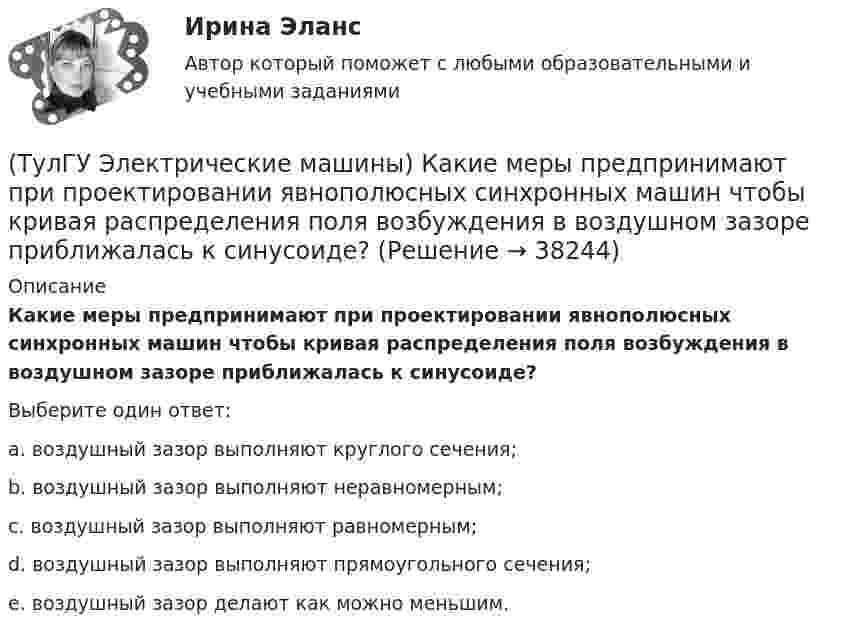      
          Описание
          Какие меры предпринимают при проектировании явнополюсных синхронных машин чтобы кривая распределения поля возбуждения в воздушном зазоре приближалась к синусоиде?Выберите один ответ:a. воздушный зазор выполняют круглого сечения; b. воздушный зазор выполняют неравномерным; c. воздушный зазор выполняют равномерным; d. воздушный зазор выполняют прямоугольного сечения; e. воздушный зазор делают как можно меньшим.  
            
            
            (ТулГУ Электрические машины) Какие меры надо принять для снижения влияния высших гармоник напряжения потока и тока в вентильном электродвигателе?(ТулГУ Электрические машины) Какие меры предпринимают при проектировании явнополюсных синхронных машин чтобы кривая распределения поля возбуждения в воздушном зазоре приближалась к синусоиде?(ТулГУ Электрические машины) Какие характеристики синхронных машин называют угловыми?(ТулГУ Электрические машины) Как измениться линейный ток в асинхронном электродвигателе при изменении соединения с «треугольника» на «звезду»?(ТулГУ Электрические машины) Каким образом изменяется величина числа оборотов при построении внешней характеристике характеристики?(ТулГУ Электрические машины) Каким образом подключается асинхронный электродвигатель с фазным ротором?(ТулГУ Электрические машины) Каких материалов не должны содержать изоляционные материалы класса нагревостойкости F?(ТулГУ Электрические машины) Какая часть в синхронной машине называется индуктором?(ТулГУ Электрические машины) Какая часть вырабатываемой электрической энергии расходуется на преобразование ее в механическую энергию?(ТулГУ Электрические машины) Как будет расшифровываться буквенное обозначение вида охлаждения НМЦ?(ТулГУ Электрические машины) Как в трансформаторах называется стопа пластин одного размера?(ТулГУ Электрические машины) Какие бывают магнитные системы трансформаторов, отличающиеся по способу сборки?(ТулГУ Электрические машины) Какие из двигателей постоянного тока не могут автоматически переходить в режим рекуперативного торможения?(ТулГУ Электрические машины) Какие из перечисленных параметров необходимы для построения характеристического треугольника?