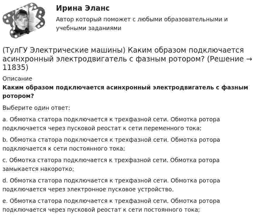      
          Описание
          Каким образом подключается асинхронный электродвигатель с фазным ротором?Выберите один ответ:a. Обмотка статора подключается к трехфазной сети. Обмотка ротора подключается через пусковой реостат к сети переменного тока; b. Обмотка статора подключается к трехфазной сети. Обмотка ротора подключается к сети постоянного тока; c. Обмотка статора подключается к трехфазной сети. Обмотка ротора замыкается накоротко; d. Обмотка статора подключается к трехфазной сети. Обмотка ротора подключается через электронное пусковое устройство. e. Обмотка статора подключается к трехфазной сети. Обмотка ротора подключается через пусковой реостат к сети постоянного тока;   
            
            
            (ТулГУ Электрические машины) Каким образом изменяется величина числа оборотов при построении внешней характеристике характеристики?(ТулГУ Электрические машины) Каким образом подключается асинхронный электродвигатель с фазным ротором?(ТулГУ Электрические машины) Каких материалов не должны содержать изоляционные материалы класса нагревостойкости F?(ТулГУ Электрические машины) Как называется система возбуждения генератора если его обмотка возбуждения подключена к отдельному источнику питания?(ТулГУ Электрические машины) Как называется устройство в синхронных электродвигателях с постоянными магнитами применяемое для повышения индукции в воздушном зазоре и зубцах машины?(ТулГУ Электрические машины) Как называется часть ярма магнитной системы, ограниченная объемом, образованным пересе­чением боковых поверхностей или их продолжений одного из ярм и одного из стержней в трансформаторе?(ТулГУ Электрические машины) Как называют синхронные двигатели, регулируемые путем изменения частоты с самосинхронизацией?(ТулГУ Электрические машины) Какие бывают магнитные системы трансформаторов, отличающиеся по способу сборки?(ТулГУ Электрические машины) Какие из двигателей постоянного тока не могут автоматически переходить в режим рекуперативного торможения?(ТулГУ Электрические машины) Какие из перечисленных параметров необходимы для построения характеристического треугольника?(ТулГУ Электрические машины) Какие мероприятия предпринимают для уменьшения амплитуды м.д.с. высших гармоник в явнополюсных машинах?(ТулГУ Электрические машины) Какие меры надо принять для снижения влияния высших гармоник напряжения потока и тока в вентильном электродвигателе?(ТулГУ Электрические машины) Какие меры предпринимают при проектировании явнополюсных синхронных машин чтобы кривая распределения поля возбуждения в воздушном зазоре приближалась к синусоиде?(ТулГУ Электрические машины) Какие характеристики синхронных машин называют угловыми?