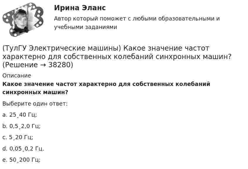      
          Описание
          Какое значение частот характерно для собственных колебаний синхронных машин?Выберите один ответ:a. 25¸40 Гц; b. 0,5¸2,0 Гц; c. 5¸20 Гц; d. 0,05¸0,2 Гц. e. 50¸200 Гц;   
            
            
            (ТулГУ Электрические машины) Какое значение не должна превышать величина ударного тока КЗ по отношению к амплитуде номинального тока якоря синхронного электродвигателя?(ТулГУ Электрические машины) Какое значение частот характерно для собственных колебаний синхронных машин?(ТулГУ Электрические машины) Какое количество коллекторных пластин должно быль снабжено уравнителями для выравнивания уравнительных токов?(ТулГУ Электрические машины) Какое название имеет сложная обмотка в машинах постоянного тока большой мощности?(ТулГУ Электрические машины) Какое отношение длины к диаметру (l/D) турбогенератора обеспечивает требуемый предел прогиба вала?(ТулГУ Электрические машины) Какое содержание кремния характерно для холоднокатаной стали, применяемой в трансформаторах?(ТулГУ Электрические машины) Какое соотношение совтола и трихлорбензола считается лучшим для стран с умеренным климатом?(ТулГУ Электрические машины) Какова расчетная рабочая температура в соответствии с ГОСТ 183−74 для обмоток с изоляцией класса нагревостойкости F и Н?(ТулГУ Электрические машины) Какова толщина анизотропной холоднокатаной электротехнической сталь марки 3411, применяемой для изготовления сердечников главных полюсов?(ТулГУ Электрические машины) Какова характерная величина «отношения короткого замыкания» для гидрогенераторов?(ТулГУ Электрические машины) Каков максимально допустимый прогиб станины в асинхронных электродвигателях?(ТулГУ Электрические машины) Каково рекомендуемое число коллекторных пластин в машине постоянного тока, приходящихся на одну параллельную ветвь обмотки якоря?(ТулГУ Электрические машины) Каково характерное соотношение тока возбуждения и нагрузочного тока в двигателях постоянного тока с параллельным возбуждением?(ТулГУ Электрические машины) Каков рабочий диапазон КПД у микромашин?