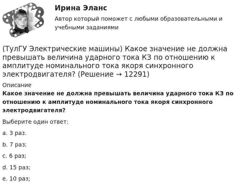      
          Описание
          Какое значение не должна превышать величина ударного тока КЗ по отношению к амплитуде номинального тока якоря синхронного электродвигателя?Выберите один ответ:a. 3 раз. b. 7 раз; c. 6 раз; d. 15 раз; e. 10 раз;   
            
            
            (ТулГУ Электрические машины) Какое давление водорода используют для косвенного охлаждения турбогенераторов?(ТулГУ Электрические машины) Какое значение не должна превышать величина ударного тока КЗ по отношению к амплитуде номинального тока якоря синхронного электродвигателя?(ТулГУ Электрические машины) Какое значение частот характерно для собственных колебаний синхронных машин?(ТулГУ Электрические машины) Какое количество коллекторных пластин должно быль снабжено уравнителями для выравнивания уравнительных токов?(ТулГУ Электрические машины) Какое название имеет сложная обмотка в машинах постоянного тока большой мощности?(ТулГУ Электрические машины) Какое отношение длины к диаметру (l/D) турбогенератора обеспечивает требуемый предел прогиба вала?(ТулГУ Электрические машины) Какое содержание кремния характерно для холоднокатаной стали, применяемой в трансформаторах?(ТулГУ Электрические машины) Какова максимально допустимая высота отклонения трансформаторной пластины от плоскости?(ТулГУ Электрические машины) Какова расчетная рабочая температура в соответствии с ГОСТ 183−74 для обмоток с изоляцией класса нагревостойкости F и Н?(ТулГУ Электрические машины) Какова толщина анизотропной холоднокатаной электротехнической сталь марки 3411, применяемой для изготовления сердечников главных полюсов?(ТулГУ Электрические машины) Какова характерная величина «отношения короткого замыкания» для гидрогенераторов?(ТулГУ Электрические машины) Каков максимально допустимый прогиб станины в асинхронных электродвигателях?(ТулГУ Электрические машины) Каково рекомендуемое число коллекторных пластин в машине постоянного тока, приходящихся на одну параллельную ветвь обмотки якоря?(ТулГУ Электрические машины) Каково характерное соотношение тока возбуждения и нагрузочного тока в двигателях постоянного тока с параллельным возбуждением?