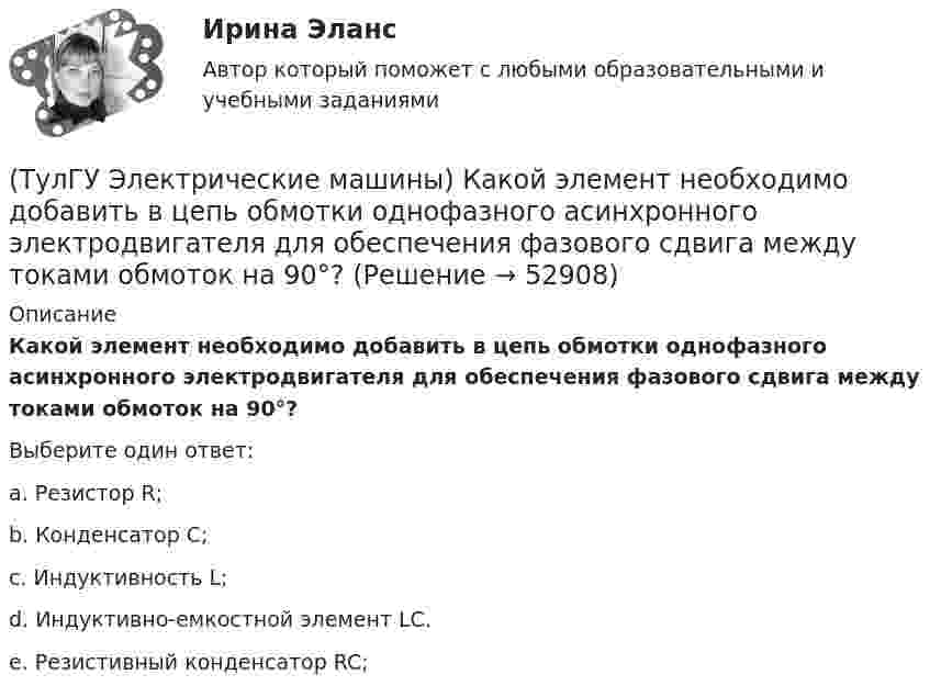      
            Описание
            Какой элемент необходимо добавить в цепь обмотки однофазного асинхронного электродвигателя для обеспечения фазового сдвига между токами обмоток на 90°?Выберите один ответ:a. Резистор R; b. Конденсатор С; c. Индуктивность L; d. Индуктивно-емкостной элемент LC. e. Резистивный конденсатор RC;   
            
            
            (ТулГУ Электрические машины) Какой характеристике соответствует функцияU=f(Iа)?(ТулГУ Электрические машины) Какой элемент необходимо добавить в цепь обмотки однофазного асинхронного электродвигателя для обеспечения фазового сдвига между токами обмоток на 90°?(ТулГУ Электрические машины) Как подразделяют гидрогенераторы в зависимости от расположения подпятника?(ТулГУ Электрические машины) Как различаются обмотки возбуждения синхронной машины в зависимости от способа питания?(ТулГУ Электрические машины) Какую величину электрического сопротивления должен иметь стандартный пакет трансформаторных пластин?(ТулГУ Электрические машины) Какую синхронную машину называют обращенной?(ТулГУ Электрические машины) Какую функцию трансформатора обозначают буквы РПН?(ТулГУ Электрические машины) Какой из перечисленных способов регулирования двигателя постоянного тока с параллельным возбуждением реализуется посредством введения реостата rргв цепь обмотки возбуждения?(ТулГУ Электрические машины) Какой класс изоляции имеет провод марки ПСДК, применяемый для обмоток трансформатора?(ТулГУ Электрические машины) Какой объем расширителя выбирают относительно объема масла в баке?(ТулГУ Электрические машины) Какой основной способ улучшения коммутации применяют в современных машинах?(ТулГУ Электрические машины) Какой процесс называют синхронизацией?(ТулГУ Электрические машины) Какой способ прессовки стержней рекомендуется для трансформаторов с номинальной мощностью 1000¸6300 кВА?(ТулГУ Электрические машины) Какой тип генераторов не способен работать устойчиво в параллельной работе ?