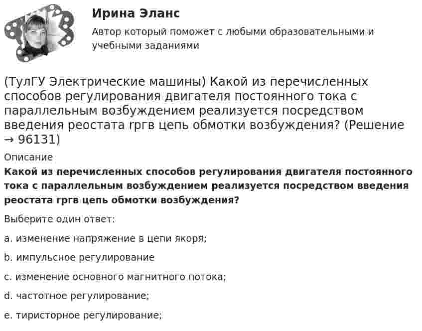      
            Описание
            Какой из перечисленных способов регулирования двигателя постоянного тока с параллельным возбуждением реализуется посредством введения реостата rргв цепь обмотки возбуждения?Выберите один ответ:a. изменение напряжение в цепи якоря; b. импульсное регулирование c. изменение основного магнитного потока; d. частотное регулирование; e. тиристорное регулирование;    
            
            
            (ТулГУ Электрические машины) Какой зависимости соответствует представленный ниже график?(ТулГУ Электрические машины) Какой из перечисленных способов регулирования двигателя постоянного тока с параллельным возбуждением реализуется посредством введения реостата rргв цепь обмотки возбуждения?(ТулГУ Электрические машины) Какой класс изоляции имеет провод марки ПСДК, применяемый для обмоток трансформатора?(ТулГУ Электрические машины) Какой объем расширителя выбирают относительно объема масла в баке?(ТулГУ Электрические машины) Какой основной способ улучшения коммутации применяют в современных машинах?(ТулГУ Электрические машины) Какой процесс называют синхронизацией?(ТулГУ Электрические машины) Какой способ прессовки стержней рекомендуется для трансформаторов с номинальной мощностью 1000¸6300 кВА?(ТулГУ Электрические машины) Какое название имеет сложная обмотка в машинах постоянного тока большой мощности?(ТулГУ Электрические машины) Какое отношение длины к диаметру (l/D) турбогенератора обеспечивает требуемый предел прогиба вала?(ТулГУ Электрические машины) Какое содержание кремния характерно для холоднокатаной стали, применяемой в трансформаторах?(ТулГУ Электрические машины) Какое соотношение совтола и трихлорбензола считается лучшим для стран с умеренным климатом?(ТулГУ Электрические машины) Какой буквой обозначается малошумное исполнение электрических машин?(ТулГУ Электрические машины) Какой величине эквивалентна разность Iв1 - Iв2 получаемая при геометрических построениях с учетом нагрузочной характеристики?(ТулГУ Электрические машины) Какой величины выбирают ширину наконечника добавочного полюса в крупных машинах с напряженной коммутацией?