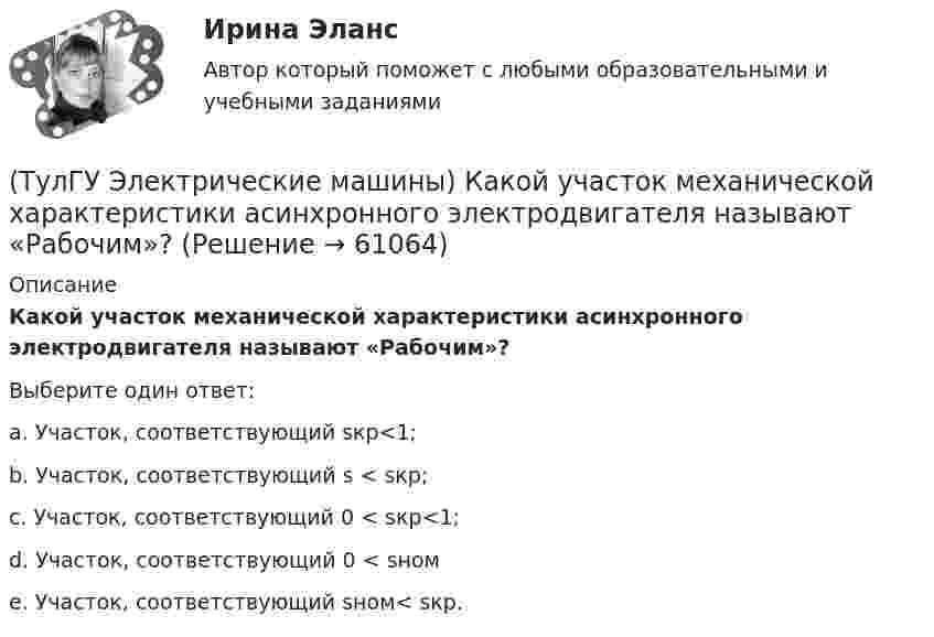      
            Описание
            Какой участок механической характеристики асинхронного электродвигателя называют «Рабочим»?Выберите один ответ:a. Участок, соответствующий sкр<1; b. Участок, соответствующий s < sкр; c. Участок, соответствующий 0 < sкр<1; d. Участок, соответствующий 0 < sном e. Участок, соответствующий sном< sкр.    
            
            
            (ТулГУ Электрические машины) Какой тип генераторов не способен работать устойчиво в параллельной работе ?(ТулГУ Электрические машины) Какой участок механической характеристики асинхронного электродвигателя называют «Рабочим»?(ТулГУ Электрические машины) Какой характеристике соответствует функцияU=f(Iа)?(ТулГУ Электрические машины) Какой элемент необходимо добавить в цепь обмотки однофазного асинхронного электродвигателя для обеспечения фазового сдвига между токами обмоток на 90°?(ТулГУ Электрические машины) Как подразделяют гидрогенераторы в зависимости от расположения подпятника?(ТулГУ Электрические машины) Как различаются обмотки возбуждения синхронной машины в зависимости от способа питания?(ТулГУ Электрические машины) Какую величину электрического сопротивления должен иметь стандартный пакет трансформаторных пластин?(ТулГУ Электрические машины) Какой величины, согласно проведенных опытов, достигает величина нагрузочного момента М2 при снятии регулировочной характеристики?(ТулГУ Электрические машины) Какой зависимости соответствует представленный ниже график?(ТулГУ Электрические машины) Какой из перечисленных способов регулирования двигателя постоянного тока с параллельным возбуждением реализуется посредством введения реостата rргв цепь обмотки возбуждения?(ТулГУ Электрические машины) Какой класс изоляции имеет провод марки ПСДК, применяемый для обмоток трансформатора?(ТулГУ Электрические машины) Какой объем расширителя выбирают относительно объема масла в баке?(ТулГУ Электрические машины) Какой основной способ улучшения коммутации применяют в современных машинах?(ТулГУ Электрические машины) Какой процесс называют синхронизацией?