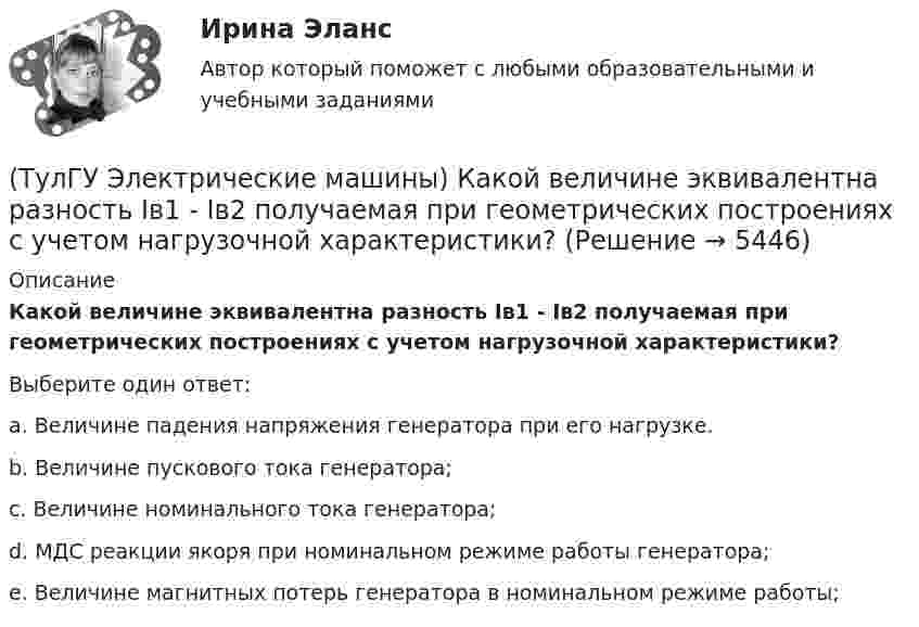      
          Описание
          Какой величине эквивалентна разность Iв1 - Iв2 получаемая при геометрических построениях с учетом нагрузочной характеристики?Выберите один ответ:a. Величине падения напряжения генератора при его нагрузке. b. Величине пускового тока генератора; c. Величине номинального тока генератора; d. МДС реакции якоря при номинальном режиме работы генератора; e. Величине магнитных потерь генератора в номинальном режиме работы;   
            
            
            (ТулГУ Электрические машины) Какой буквой обозначается малошумное исполнение электрических машин?(ТулГУ Электрические машины) Какой величине эквивалентна разность Iв1 - Iв2 получаемая при геометрических построениях с учетом нагрузочной характеристики?(ТулГУ Электрические машины) Какой величины выбирают ширину наконечника добавочного полюса в крупных машинах с напряженной коммутацией?(ТулГУ Электрические машины) Какой величины, согласно проведенных опытов, достигает величина нагрузочного момента М2 при снятии регулировочной характеристики?(ТулГУ Электрические машины) Какой зависимости соответствует представленный ниже график?(ТулГУ Электрические машины) Какой из перечисленных способов регулирования двигателя постоянного тока с параллельным возбуждением реализуется посредством введения реостата rргв цепь обмотки возбуждения?(ТулГУ Электрические машины) Какой класс изоляции имеет провод марки ПСДК, применяемый для обмоток трансформатора?(ТулГУ Электрические машины) Какое давление водорода используют для косвенного охлаждения турбогенераторов?(ТулГУ Электрические машины) Какое значение не должна превышать величина ударного тока КЗ по отношению к амплитуде номинального тока якоря синхронного электродвигателя?(ТулГУ Электрические машины) Какое значение частот характерно для собственных колебаний синхронных машин?(ТулГУ Электрические машины) Какое количество коллекторных пластин должно быль снабжено уравнителями для выравнивания уравнительных токов?(ТулГУ Электрические машины) Какое название имеет сложная обмотка в машинах постоянного тока большой мощности?(ТулГУ Электрические машины) Какое отношение длины к диаметру (l/D) турбогенератора обеспечивает требуемый предел прогиба вала?(ТулГУ Электрические машины) Какое содержание кремния характерно для холоднокатаной стали, применяемой в трансформаторах?