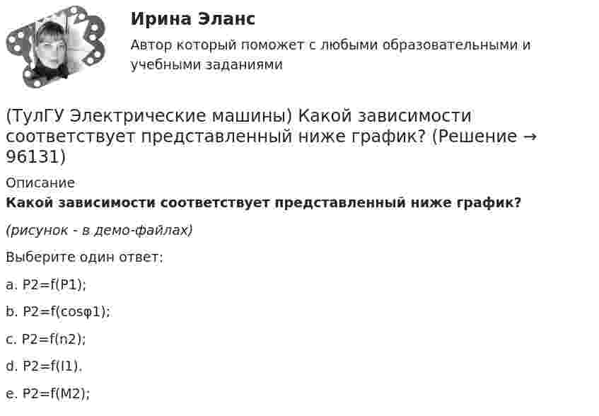     
            Описание
            Какой зависимости соответствует представленный ниже график?(рисунок - в демо-файлах)Выберите один ответ:a. Р2=f(Р1); b. Р2=f(cosφ1); c. Р2=f(n2); d. Р2=f(I1). e. Р2=f(M2);    
            
            
            (ТулГУ Электрические машины) Какой величины, согласно проведенных опытов, достигает величина нагрузочного момента М2 при снятии регулировочной характеристики?(ТулГУ Электрические машины) Какой зависимости соответствует представленный ниже график?(ТулГУ Электрические машины) Какой из перечисленных способов регулирования двигателя постоянного тока с параллельным возбуждением реализуется посредством введения реостата rргв цепь обмотки возбуждения?(ТулГУ Электрические машины) Какой класс изоляции имеет провод марки ПСДК, применяемый для обмоток трансформатора?(ТулГУ Электрические машины) Какой объем расширителя выбирают относительно объема масла в баке?(ТулГУ Электрические машины) Какой основной способ улучшения коммутации применяют в современных машинах?(ТулГУ Электрические машины) Какой процесс называют синхронизацией?(ТулГУ Электрические машины) Какое количество коллекторных пластин должно быль снабжено уравнителями для выравнивания уравнительных токов?(ТулГУ Электрические машины) Какое название имеет сложная обмотка в машинах постоянного тока большой мощности?(ТулГУ Электрические машины) Какое отношение длины к диаметру (l/D) турбогенератора обеспечивает требуемый предел прогиба вала?(ТулГУ Электрические машины) Какое содержание кремния характерно для холоднокатаной стали, применяемой в трансформаторах?(ТулГУ Электрические машины) Какое соотношение совтола и трихлорбензола считается лучшим для стран с умеренным климатом?(ТулГУ Электрические машины) Какой буквой обозначается малошумное исполнение электрических машин?(ТулГУ Электрические машины) Какой величине эквивалентна разность Iв1 - Iв2 получаемая при геометрических построениях с учетом нагрузочной характеристики?