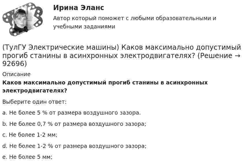      
            Описание
            Каков максимально допустимый прогиб станины в асинхронных электродвигателях?Выберите один ответ:a. Не более 5 % от размера воздушного зазора.b. Не более 0,7 % от размера воздушного зазора;c. Не более 1-2 мм;d. Не более 1-2 % от размера воздушного зазора;e. Не более 5 мм;   
            
            
            (ТулГУ Электрические машины) Какова характерная величина «отношения короткого замыкания» для гидрогенераторов?(ТулГУ Электрические машины) Каков максимально допустимый прогиб станины в асинхронных электродвигателях?(ТулГУ Электрические машины) Каково рекомендуемое число коллекторных пластин в машине постоянного тока, приходящихся на одну параллельную ветвь обмотки якоря?(ТулГУ Электрические машины) Каково характерное соотношение тока возбуждения и нагрузочного тока в двигателях постоянного тока с параллельным возбуждением?(ТулГУ Электрические машины) Каков рабочий диапазон КПД у микромашин?(ТулГУ Электрические машины) Какое давление водорода используют для косвенного охлаждения турбогенераторов?(ТулГУ Электрические машины) Какое значение не должна превышать величина ударного тока КЗ по отношению к амплитуде номинального тока якоря синхронного электродвигателя?(ТулГУ Электрические машины) Как называется часть ярма магнитной системы, ограниченная объемом, образованным пересе­чением боковых поверхностей или их продолжений одного из ярм и одного из стержней в трансформаторе?(ТулГУ Электрические машины) Как называют синхронные двигатели, регулируемые путем изменения частоты с самосинхронизацией?(ТулГУ Электрические машины) Как называются колебания ротора синхронной машины при резких изменениях нагрузки?(ТулГУ Электрические машины) Как называют частоту вращения в гидрогенераторе при аварийном отключении машины от сети?(ТулГУ Электрические машины) Какова величина вероятности отказов асинхронных электродвигателей вследствие межвитковых коротких замыканий?(ТулГУ Электрические машины) Какова максимально допустимая высота отклонения трансформаторной пластины от плоскости?(ТулГУ Электрические машины) Какова расчетная рабочая температура в соответствии с ГОСТ 183−74 для обмоток с изоляцией класса нагревостойкости F и Н?