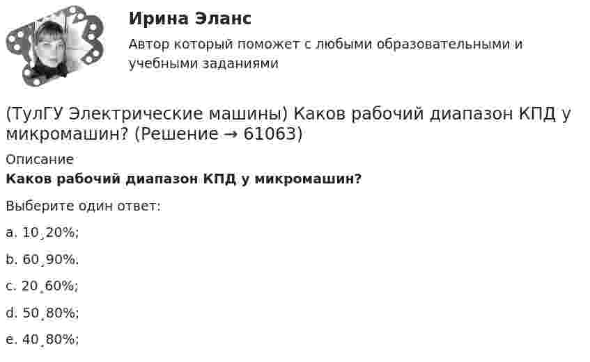      
            Описание
            Каков рабочий диапазон КПД у микромашин?Выберите один ответ:a. 10¸20%;b. 60¸90%.c. 20¸60%;d. 50¸80%;e. 40¸80%;   
            
            
            (ТулГУ Электрические машины) Каково характерное соотношение тока возбуждения и нагрузочного тока в двигателях постоянного тока с параллельным возбуждением?(ТулГУ Электрические машины) Каков рабочий диапазон КПД у микромашин?(ТулГУ Электрические машины) Какое давление водорода используют для косвенного охлаждения турбогенераторов?(ТулГУ Электрические машины) Какое значение не должна превышать величина ударного тока КЗ по отношению к амплитуде номинального тока якоря синхронного электродвигателя?(ТулГУ Электрические машины) Какое значение частот характерно для собственных колебаний синхронных машин?(ТулГУ Электрические машины) Какое количество коллекторных пластин должно быль снабжено уравнителями для выравнивания уравнительных токов?(ТулГУ Электрические машины) Какое название имеет сложная обмотка в машинах постоянного тока большой мощности?(ТулГУ Электрические машины) Как называют частоту вращения в гидрогенераторе при аварийном отключении машины от сети?(ТулГУ Электрические машины) Какова величина вероятности отказов асинхронных электродвигателей вследствие межвитковых коротких замыканий?(ТулГУ Электрические машины) Какова максимально допустимая высота отклонения трансформаторной пластины от плоскости?(ТулГУ Электрические машины) Какова расчетная рабочая температура в соответствии с ГОСТ 183−74 для обмоток с изоляцией класса нагревостойкости F и Н?(ТулГУ Электрические машины) Какова толщина анизотропной холоднокатаной электротехнической сталь марки 3411, применяемой для изготовления сердечников главных полюсов?(ТулГУ Электрические машины) Какова характерная величина «отношения короткого замыкания» для гидрогенераторов?(ТулГУ Электрические машины) Каков максимально допустимый прогиб станины в асинхронных электродвигателях?