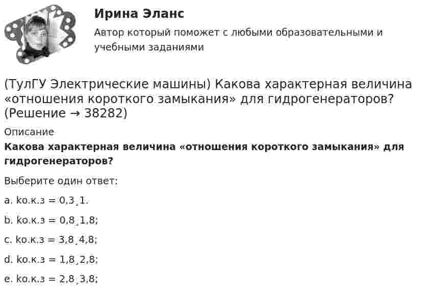      
          Описание
          Какова характерная величина «отношения короткого замыкания» для гидрогенераторов?Выберите один ответ:a. kо.к.з = 0,3¸1. b. kо.к.з = 0,8¸1,8; c. kо.к.з = 3,8¸4,8; d. kо.к.з = 1,8¸2,8; e. kо.к.з = 2,8¸3,8;  
            
            
            (ТулГУ Электрические машины) Какова толщина анизотропной холоднокатаной электротехнической сталь марки 3411, применяемой для изготовления сердечников главных полюсов?(ТулГУ Электрические машины) Какова характерная величина «отношения короткого замыкания» для гидрогенераторов?(ТулГУ Электрические машины) Каков максимально допустимый прогиб станины в асинхронных электродвигателях?(ТулГУ Электрические машины) Каково рекомендуемое число коллекторных пластин в машине постоянного тока, приходящихся на одну параллельную ветвь обмотки якоря?(ТулГУ Электрические машины) Каково характерное соотношение тока возбуждения и нагрузочного тока в двигателях постоянного тока с параллельным возбуждением?(ТулГУ Электрические машины) Каков рабочий диапазон КПД у микромашин?(ТулГУ Электрические машины) Какое давление водорода используют для косвенного охлаждения турбогенераторов?(ТулГУ Электрические машины) Как называется устройство в синхронных электродвигателях с постоянными магнитами применяемое для повышения индукции в воздушном зазоре и зубцах машины?(ТулГУ Электрические машины) Как называется часть ярма магнитной системы, ограниченная объемом, образованным пересе­чением боковых поверхностей или их продолжений одного из ярм и одного из стержней в трансформаторе?(ТулГУ Электрические машины) Как называют синхронные двигатели, регулируемые путем изменения частоты с самосинхронизацией?(ТулГУ Электрические машины) Как называются колебания ротора синхронной машины при резких изменениях нагрузки?(ТулГУ Электрические машины) Как называют частоту вращения в гидрогенераторе при аварийном отключении машины от сети?(ТулГУ Электрические машины) Какова величина вероятности отказов асинхронных электродвигателей вследствие межвитковых коротких замыканий?(ТулГУ Электрические машины) Какова максимально допустимая высота отклонения трансформаторной пластины от плоскости?