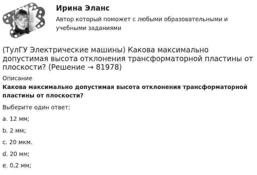      
            Описание
            Какова максимально допустимая высота отклонения трансформаторной пластины от плоскости?Выберите один ответ:a. 12 мм; b. 2 мм; c. 20 мкм. d. 20 мм; e. 0,2 мм;    
            
            
            (ТулГУ Электрические машины) Какова величина вероятности отказов асинхронных электродвигателей вследствие межвитковых коротких замыканий?(ТулГУ Электрические машины) Какова максимально допустимая высота отклонения трансформаторной пластины от плоскости?(ТулГУ Электрические машины) Какова расчетная рабочая температура в соответствии с ГОСТ 183−74 для обмоток с изоляцией класса нагревостойкости F и Н?(ТулГУ Электрические машины) Какова толщина анизотропной холоднокатаной электротехнической сталь марки 3411, применяемой для изготовления сердечников главных полюсов?(ТулГУ Электрические машины) Какова характерная величина «отношения короткого замыкания» для гидрогенераторов?(ТулГУ Электрические машины) Каков максимально допустимый прогиб станины в асинхронных электродвигателях?(ТулГУ Электрические машины) Каково рекомендуемое число коллекторных пластин в машине постоянного тока, приходящихся на одну параллельную ветвь обмотки якоря?(ТулГУ Электрические машины) Каким образом подключается асинхронный электродвигатель с фазным ротором?(ТулГУ Электрические машины) Каких материалов не должны содержать изоляционные материалы класса нагревостойкости F?(ТулГУ Электрические машины) Как называется система возбуждения генератора если его обмотка возбуждения подключена к отдельному источнику питания?(ТулГУ Электрические машины) Как называется устройство в синхронных электродвигателях с постоянными магнитами применяемое для повышения индукции в воздушном зазоре и зубцах машины?(ТулГУ Электрические машины) Как называется часть ярма магнитной системы, ограниченная объемом, образованным пересе­чением боковых поверхностей или их продолжений одного из ярм и одного из стержней в трансформаторе?(ТулГУ Электрические машины) Как называют синхронные двигатели, регулируемые путем изменения частоты с самосинхронизацией?(ТулГУ Электрические машины) Как называются колебания ротора синхронной машины при резких изменениях нагрузки?