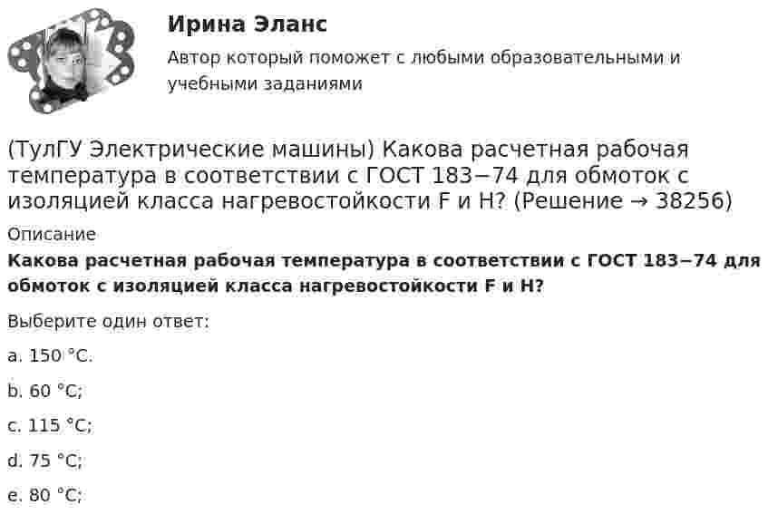      
          Описание
          Какова расчетная рабочая температура в соответствии с ГОСТ 183−74 для обмоток с изоляцией класса нагревостойкости F и Н?Выберите один ответ:a. 150 °С. b. 60 °С; c. 115 °С; d. 75 °С; e. 80 °С;   
            
            
            (ТулГУ Электрические машины) Какова максимально допустимая высота отклонения трансформаторной пластины от плоскости?(ТулГУ Электрические машины) Какова расчетная рабочая температура в соответствии с ГОСТ 183−74 для обмоток с изоляцией класса нагревостойкости F и Н?(ТулГУ Электрические машины) Какова толщина анизотропной холоднокатаной электротехнической сталь марки 3411, применяемой для изготовления сердечников главных полюсов?(ТулГУ Электрические машины) Какова характерная величина «отношения короткого замыкания» для гидрогенераторов?(ТулГУ Электрические машины) Каков максимально допустимый прогиб станины в асинхронных электродвигателях?(ТулГУ Электрические машины) Каково рекомендуемое число коллекторных пластин в машине постоянного тока, приходящихся на одну параллельную ветвь обмотки якоря?(ТулГУ Электрические машины) Каково характерное соотношение тока возбуждения и нагрузочного тока в двигателях постоянного тока с параллельным возбуждением?(ТулГУ Электрические машины) Каких материалов не должны содержать изоляционные материалы класса нагревостойкости F?(ТулГУ Электрические машины) Как называется система возбуждения генератора если его обмотка возбуждения подключена к отдельному источнику питания?(ТулГУ Электрические машины) Как называется устройство в синхронных электродвигателях с постоянными магнитами применяемое для повышения индукции в воздушном зазоре и зубцах машины?(ТулГУ Электрические машины) Как называется часть ярма магнитной системы, ограниченная объемом, образованным пересе­чением боковых поверхностей или их продолжений одного из ярм и одного из стержней в трансформаторе?(ТулГУ Электрические машины) Как называют синхронные двигатели, регулируемые путем изменения частоты с самосинхронизацией?(ТулГУ Электрические машины) Как называются колебания ротора синхронной машины при резких изменениях нагрузки?(ТулГУ Электрические машины) Как называют частоту вращения в гидрогенераторе при аварийном отключении машины от сети?
