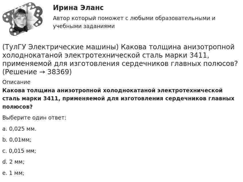      
          Описание
          Какова толщина анизотропной холоднокатаной электротехнической сталь марки 3411, применяемой для изготовления сердечников главных полюсов?Выберите один ответ:a. 0,025 мм. b. 0,01мм; c. 0,015 мм; d. 2 мм; e. 1 мм;   
            
            
            (ТулГУ Электрические машины) Какова расчетная рабочая температура в соответствии с ГОСТ 183−74 для обмоток с изоляцией класса нагревостойкости F и Н?(ТулГУ Электрические машины) Какова толщина анизотропной холоднокатаной электротехнической сталь марки 3411, применяемой для изготовления сердечников главных полюсов?(ТулГУ Электрические машины) Какова характерная величина «отношения короткого замыкания» для гидрогенераторов?(ТулГУ Электрические машины) Каков максимально допустимый прогиб станины в асинхронных электродвигателях?(ТулГУ Электрические машины) Каково рекомендуемое число коллекторных пластин в машине постоянного тока, приходящихся на одну параллельную ветвь обмотки якоря?(ТулГУ Электрические машины) Каково характерное соотношение тока возбуждения и нагрузочного тока в двигателях постоянного тока с параллельным возбуждением?(ТулГУ Электрические машины) Каков рабочий диапазон КПД у микромашин?(ТулГУ Электрические машины) Как называется система возбуждения генератора если его обмотка возбуждения подключена к отдельному источнику питания?(ТулГУ Электрические машины) Как называется устройство в синхронных электродвигателях с постоянными магнитами применяемое для повышения индукции в воздушном зазоре и зубцах машины?(ТулГУ Электрические машины) Как называется часть ярма магнитной системы, ограниченная объемом, образованным пересе­чением боковых поверхностей или их продолжений одного из ярм и одного из стержней в трансформаторе?(ТулГУ Электрические машины) Как называют синхронные двигатели, регулируемые путем изменения частоты с самосинхронизацией?(ТулГУ Электрические машины) Как называются колебания ротора синхронной машины при резких изменениях нагрузки?(ТулГУ Электрические машины) Как называют частоту вращения в гидрогенераторе при аварийном отключении машины от сети?(ТулГУ Электрические машины) Какова величина вероятности отказов асинхронных электродвигателей вследствие межвитковых коротких замыканий?