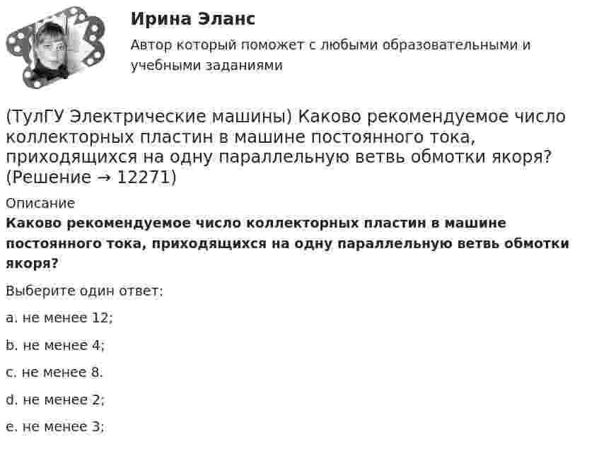      
          Описание
          Каково рекомендуемое число коллекторных пластин в машине постоянного тока, приходящихся на одну параллельную ветвь обмотки якоря?Выберите один ответ:a. не менее 12; b. не менее 4; c. не менее 8. d. не менее 2; e. не менее 3;   
            
            
            (ТулГУ Электрические машины) Каков максимально допустимый прогиб станины в асинхронных электродвигателях?(ТулГУ Электрические машины) Каково рекомендуемое число коллекторных пластин в машине постоянного тока, приходящихся на одну параллельную ветвь обмотки якоря?(ТулГУ Электрические машины) Каково характерное соотношение тока возбуждения и нагрузочного тока в двигателях постоянного тока с параллельным возбуждением?(ТулГУ Электрические машины) Каков рабочий диапазон КПД у микромашин?(ТулГУ Электрические машины) Какое давление водорода используют для косвенного охлаждения турбогенераторов?(ТулГУ Электрические машины) Какое значение не должна превышать величина ударного тока КЗ по отношению к амплитуде номинального тока якоря синхронного электродвигателя?(ТулГУ Электрические машины) Какое значение частот характерно для собственных колебаний синхронных машин?(ТулГУ Электрические машины) Как называют синхронные двигатели, регулируемые путем изменения частоты с самосинхронизацией?(ТулГУ Электрические машины) Как называются колебания ротора синхронной машины при резких изменениях нагрузки?(ТулГУ Электрические машины) Как называют частоту вращения в гидрогенераторе при аварийном отключении машины от сети?(ТулГУ Электрические машины) Какова величина вероятности отказов асинхронных электродвигателей вследствие межвитковых коротких замыканий?(ТулГУ Электрические машины) Какова максимально допустимая высота отклонения трансформаторной пластины от плоскости?(ТулГУ Электрические машины) Какова расчетная рабочая температура в соответствии с ГОСТ 183−74 для обмоток с изоляцией класса нагревостойкости F и Н?(ТулГУ Электрические машины) Какова толщина анизотропной холоднокатаной электротехнической сталь марки 3411, применяемой для изготовления сердечников главных полюсов?