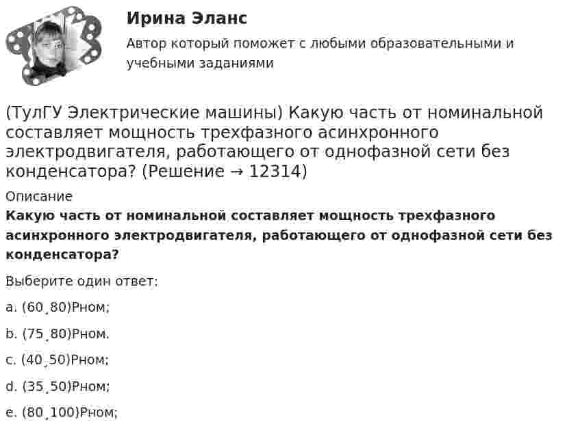      
          Описание
          Какую часть от номинальной составляет мощность трехфазного асинхронного электродвигателя, работающего от однофазной сети без конденсатора?Выберите один ответ:a. (60¸80)Рном; b. (75¸80)Рном. c. (40¸50)Рном; d. (35¸50)Рном; e. (80¸100)Рном;   
            
            
            (ТулГУ Электрические машины) Какую функцию трансформатора обозначают буквы РПН?(ТулГУ Электрические машины) Какую часть от номинальной составляет мощность трехфазного асинхронного электродвигателя, работающего от однофазной сети без конденсатора?(ТулГУ Электрические машины) Каой электроизоляционный материал обозначается буквами АМ?(ТулГУ Электрические машины) К какому классу нагревостойкости относятся изоляция эмальпроводов и электроизоляционные материалы на основе полиуретановых, эпоксидных, полиэфирных смол?(ТулГУ Электрические машины) Лак с каким номером, применяемый для изоляции пластин, содержит в своей основе тунговое масло?(ТулГУ Электрические машины) На какие виды по способу расположения их на стержне подразделяются обмотки трансформатора?(ТулГУ Электрические машины) На какую величину длительного тока должен быть рассчитан резистор, гасящий магнитное поле при КЗ в синхронной машине в турбогенераторах и гидрогенераторах?(ТулГУ Электрические машины) Какой тип генераторов не способен работать устойчиво в параллельной работе ?(ТулГУ Электрические машины) Какой участок механической характеристики асинхронного электродвигателя называют «Рабочим»?(ТулГУ Электрические машины) Какой характеристике соответствует функцияU=f(Iа)?(ТулГУ Электрические машины) Какой элемент необходимо добавить в цепь обмотки однофазного асинхронного электродвигателя для обеспечения фазового сдвига между токами обмоток на 90°?(ТулГУ Электрические машины) Как подразделяют гидрогенераторы в зависимости от расположения подпятника?(ТулГУ Электрические машины) Как различаются обмотки возбуждения синхронной машины в зависимости от способа питания?(ТулГУ Электрические машины) Какую величину электрического сопротивления должен иметь стандартный пакет трансформаторных пластин?
