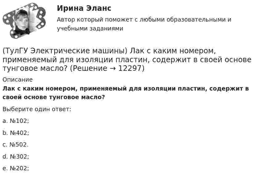      
          Описание
          Лак с каким номером, применяемый для изоляции пластин, содержит в своей основе тунговое масло?Выберите один ответ:a. №102; b. №402; c. №502. d. №302; e. №202;   
            
            
            (ТулГУ Электрические машины) К какому классу нагревостойкости относятся изоляция эмальпроводов и электроизоляционные материалы на основе полиуретановых, эпоксидных, полиэфирных смол?(ТулГУ Электрические машины) Лак с каким номером, применяемый для изоляции пластин, содержит в своей основе тунговое масло?(ТулГУ Электрические машины) На какие виды по способу расположения их на стержне подразделяются обмотки трансформатора?(ТулГУ Электрические машины) На какую величину длительного тока должен быть рассчитан резистор, гасящий магнитное поле при КЗ в синхронной машине в турбогенераторах и гидрогенераторах?(ТулГУ Электрические машины) На какую величину увеличиваются электрические потери в проводниках обмотки якоря при работе синхронного генератора на выпрямитель?(ТулГУ Электрические машины) На какую величину уменьшиться перегрузочная способность асинхронного электродвигателя при уменьшении питающего напряжения до 0,8 от U1ном?(ТулГУ Электрические машины) На что указывает буква Р в обозначении трансформатора ТРДНС?(ТулГУ Электрические машины) Какой элемент необходимо добавить в цепь обмотки однофазного асинхронного электродвигателя для обеспечения фазового сдвига между токами обмоток на 90°?(ТулГУ Электрические машины) Как подразделяют гидрогенераторы в зависимости от расположения подпятника?(ТулГУ Электрические машины) Как различаются обмотки возбуждения синхронной машины в зависимости от способа питания?(ТулГУ Электрические машины) Какую величину электрического сопротивления должен иметь стандартный пакет трансформаторных пластин?(ТулГУ Электрические машины) Какую синхронную машину называют обращенной?(ТулГУ Электрические машины) Какую функцию трансформатора обозначают буквы РПН?(ТулГУ Электрические машины) Какую часть от номинальной составляет мощность трехфазного асинхронного электродвигателя, работающего от однофазной сети без конденсатора?