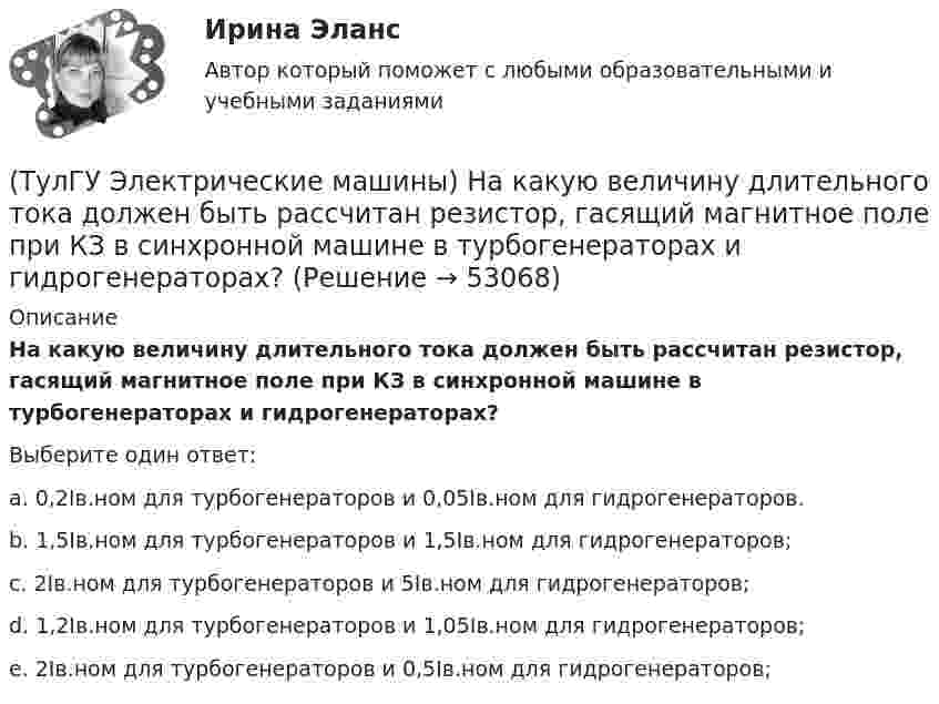      
            Описание
            На какую величину длительного тока должен быть рассчитан резистор, гасящий магнитное поле при КЗ в синхронной машине в турбогенераторах и гидрогенераторах?Выберите один ответ:a. 0,2Iв.ном для турбогенераторов и 0,05Iв.ном для гидрогенераторов. b. 1,5Iв.ном для турбогенераторов и 1,5Iв.ном для гидрогенераторов; c. 2Iв.ном для турбогенераторов и 5Iв.ном для гидрогенераторов; d. 1,2Iв.ном для турбогенераторов и 1,05Iв.ном для гидрогенераторов; e. 2Iв.ном для турбогенераторов и 0,5Iв.ном для гидрогенераторов;   
            
            
            (ТулГУ Электрические машины) На какие виды по способу расположения их на стержне подразделяются обмотки трансформатора?(ТулГУ Электрические машины) На какую величину длительного тока должен быть рассчитан резистор, гасящий магнитное поле при КЗ в синхронной машине в турбогенераторах и гидрогенераторах?(ТулГУ Электрические машины) На какую величину увеличиваются электрические потери в проводниках обмотки якоря при работе синхронного генератора на выпрямитель?(ТулГУ Электрические машины) На какую величину уменьшиться перегрузочная способность асинхронного электродвигателя при уменьшении питающего напряжения до 0,8 от U1ном?(ТулГУ Электрические машины) На что указывает буква Р в обозначении трансформатора ТРДНС?(ТулГУ Электрические машины) От какого источника получает питание обмотка возбуждения генератора с параллельным возбуждением?(ТулГУ Электрические машины) Период коммутации для машины постоянного тока определяется по формуле(bщ —ширина щетки; vк —окружная скорость коллектора)?(ТулГУ Электрические машины) Как различаются обмотки возбуждения синхронной машины в зависимости от способа питания?(ТулГУ Электрические машины) Какую величину электрического сопротивления должен иметь стандартный пакет трансформаторных пластин?(ТулГУ Электрические машины) Какую синхронную машину называют обращенной?(ТулГУ Электрические машины) Какую функцию трансформатора обозначают буквы РПН?(ТулГУ Электрические машины) Какую часть от номинальной составляет мощность трехфазного асинхронного электродвигателя, работающего от однофазной сети без конденсатора?(ТулГУ Электрические машины) Каой электроизоляционный материал обозначается буквами АМ?(ТулГУ Электрические машины) К какому классу нагревостойкости относятся изоляция эмальпроводов и электроизоляционные материалы на основе полиуретановых, эпоксидных, полиэфирных смол?