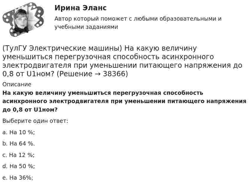      
          Описание
          На какую величину уменьшиться перегрузочная способность асинхронного электродвигателя при уменьшении питающего напряжения до 0,8 от U1ном?Выберите один ответ:a. На 10 %; b. На 64 %. c. На 12 %; d. На 50 %; e. На 36%;  
            
            
            (ТулГУ Электрические машины) На какую величину увеличиваются электрические потери в проводниках обмотки якоря при работе синхронного генератора на выпрямитель?(ТулГУ Электрические машины) На какую величину уменьшиться перегрузочная способность асинхронного электродвигателя при уменьшении питающего напряжения до 0,8 от U1ном?(ТулГУ Электрические машины) На что указывает буква Р в обозначении трансформатора ТРДНС?(ТулГУ Электрические машины) От какого источника получает питание обмотка возбуждения генератора с параллельным возбуждением?(ТулГУ Электрические машины) Период коммутации для машины постоянного тока определяется по формуле(bщ —ширина щетки; vк —окружная скорость коллектора)?(ТулГУ Электрические машины) По какой из приведенных формул определяется динамический момент двигателя постоянного тока?(ТулГУ Электрические машины) По какой формуле определяется электромеханическая постоянная времени, определяющая скорость протекания переходного процесса?(ТулГУ Электрические машины) Какую синхронную машину называют обращенной?(ТулГУ Электрические машины) Какую функцию трансформатора обозначают буквы РПН?(ТулГУ Электрические машины) Какую часть от номинальной составляет мощность трехфазного асинхронного электродвигателя, работающего от однофазной сети без конденсатора?(ТулГУ Электрические машины) Каой электроизоляционный материал обозначается буквами АМ?(ТулГУ Электрические машины) К какому классу нагревостойкости относятся изоляция эмальпроводов и электроизоляционные материалы на основе полиуретановых, эпоксидных, полиэфирных смол?(ТулГУ Электрические машины) Лак с каким номером, применяемый для изоляции пластин, содержит в своей основе тунговое масло?(ТулГУ Электрические машины) На какие виды по способу расположения их на стержне подразделяются обмотки трансформатора?