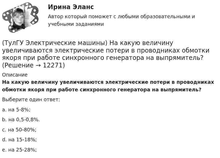      
          Описание
          На какую величину увеличиваются электрические потери в проводниках обмотки якоря при работе синхронного генератора на выпрямитель?Выберите один ответ:a. на 5-8%; b. на 0,5-0,8%. c. на 50-80%; d. на 15-18%; e. на 25-28%;   
            
            
            (ТулГУ Электрические машины) На какую величину длительного тока должен быть рассчитан резистор, гасящий магнитное поле при КЗ в синхронной машине в турбогенераторах и гидрогенераторах?(ТулГУ Электрические машины) На какую величину увеличиваются электрические потери в проводниках обмотки якоря при работе синхронного генератора на выпрямитель?(ТулГУ Электрические машины) На какую величину уменьшиться перегрузочная способность асинхронного электродвигателя при уменьшении питающего напряжения до 0,8 от U1ном?(ТулГУ Электрические машины) На что указывает буква Р в обозначении трансформатора ТРДНС?(ТулГУ Электрические машины) От какого источника получает питание обмотка возбуждения генератора с параллельным возбуждением?(ТулГУ Электрические машины) Период коммутации для машины постоянного тока определяется по формуле(bщ —ширина щетки; vк —окружная скорость коллектора)?(ТулГУ Электрические машины) По какой из приведенных формул определяется динамический момент двигателя постоянного тока?(ТулГУ Электрические машины) Какую величину электрического сопротивления должен иметь стандартный пакет трансформаторных пластин?(ТулГУ Электрические машины) Какую синхронную машину называют обращенной?(ТулГУ Электрические машины) Какую функцию трансформатора обозначают буквы РПН?(ТулГУ Электрические машины) Какую часть от номинальной составляет мощность трехфазного асинхронного электродвигателя, работающего от однофазной сети без конденсатора?(ТулГУ Электрические машины) Каой электроизоляционный материал обозначается буквами АМ?(ТулГУ Электрические машины) К какому классу нагревостойкости относятся изоляция эмальпроводов и электроизоляционные материалы на основе полиуретановых, эпоксидных, полиэфирных смол?(ТулГУ Электрические машины) Лак с каким номером, применяемый для изоляции пластин, содержит в своей основе тунговое масло?