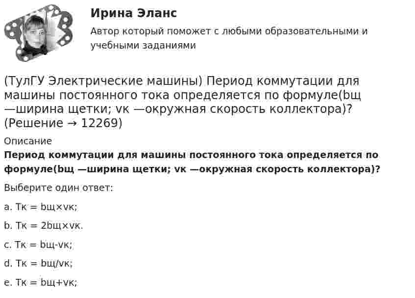      
          Описание
          Период коммутации для машины постоянного тока определяется по формуле(bщ —ширина щетки; vк —окружная скорость коллектора)?Выберите один ответ:a. Тк = bщ×vк; b. Тк = 2bщ×vк. c. Тк = bщ-vк; d. Тк = bщ/vк; e. Тк = bщ+vк;  
            
            
            (ТулГУ Электрические машины) От какого источника получает питание обмотка возбуждения генератора с параллельным возбуждением?(ТулГУ Электрические машины) Период коммутации для машины постоянного тока определяется по формуле(bщ —ширина щетки; vк —окружная скорость коллектора)?(ТулГУ Электрические машины) По какой из приведенных формул определяется динамический момент двигателя постоянного тока?(ТулГУ Электрические машины) По какой формуле определяется электромеханическая постоянная времени, определяющая скорость протекания переходного процесса?(ТулГУ Электрические машины) После какой мощности для косвенного охлаждения турбогенератора применяют водород?(ТулГУ Электрические машины) При какой разности между ординатой действительной кривой напряжения и ординатой синусоиды в одной и той же точке Согласно ГОСТ 183-74 напряжение считается практически синусоидальным, для генераторов мощностью свыше 1 МВ·А(ТулГУ Электрические машины) При какой частоте вращения синхронные электродвигатели выполняют неявнополюсными?(ТулГУ Электрические машины) Каой электроизоляционный материал обозначается буквами АМ?(ТулГУ Электрические машины) К какому классу нагревостойкости относятся изоляция эмальпроводов и электроизоляционные материалы на основе полиуретановых, эпоксидных, полиэфирных смол?(ТулГУ Электрические машины) Лак с каким номером, применяемый для изоляции пластин, содержит в своей основе тунговое масло?(ТулГУ Электрические машины) На какие виды по способу расположения их на стержне подразделяются обмотки трансформатора?(ТулГУ Электрические машины) На какую величину длительного тока должен быть рассчитан резистор, гасящий магнитное поле при КЗ в синхронной машине в турбогенераторах и гидрогенераторах?(ТулГУ Электрические машины) На какую величину увеличиваются электрические потери в проводниках обмотки якоря при работе синхронного генератора на выпрямитель?(ТулГУ Электрические машины) На какую величину уменьшиться перегрузочная способность асинхронного электродвигателя при уменьшении питающего напряжения до 0,8 от U1ном?
