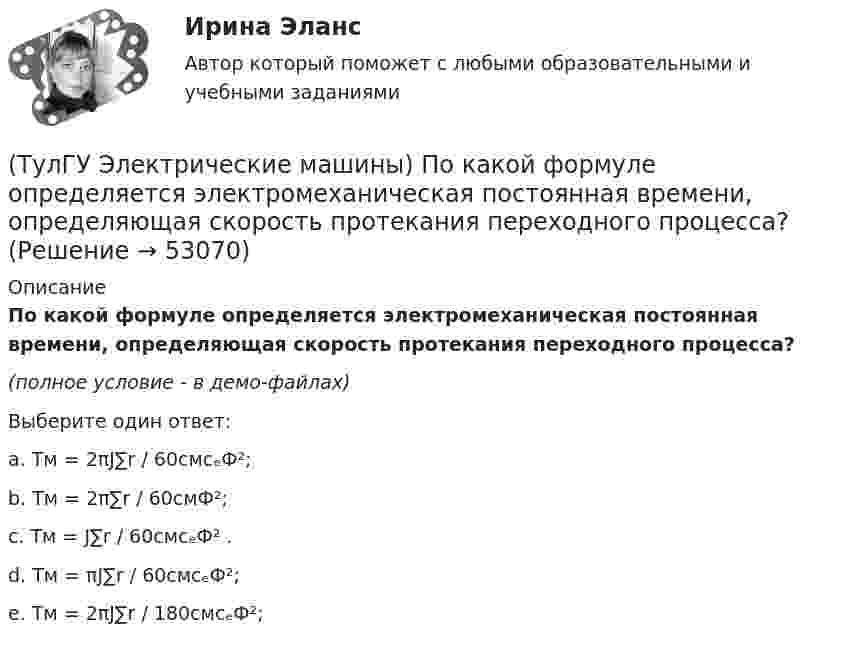     
            Описание
            По какой формуле определяется электромеханическая постоянная времени, определяющая скорость протекания переходного процесса?(полное условие - в демо-файлах)Выберите один ответ:a. Tм = 2πJ∑r / 60cмcₑФ²;b. Tм = 2π∑r / 60cмФ²;c. Tм = J∑r / 60cмcₑФ² .d. Tм = πJ∑r / 60cмcₑФ²;e. Tм = 2πJ∑r / 180cмcₑФ²;  
            
            
            (ТулГУ Электрические машины) По какой из приведенных формул определяется динамический момент двигателя постоянного тока?(ТулГУ Электрические машины) По какой формуле определяется электромеханическая постоянная времени, определяющая скорость протекания переходного процесса?(ТулГУ Электрические машины) После какой мощности для косвенного охлаждения турбогенератора применяют водород?(ТулГУ Электрические машины) При какой разности между ординатой действительной кривой напряжения и ординатой синусоиды в одной и той же точке Согласно ГОСТ 183-74 напряжение считается практически синусоидальным, для генераторов мощностью свыше 1 МВ·А(ТулГУ Электрические машины) При какой частоте вращения синхронные электродвигатели выполняют неявнополюсными?(ТулГУ Электрические машины) При каком виде торможения в двигателе постоянного тока к обмотке якоря (после отключения ее от сети) подсоединяют сопротивление rдоб?(ТулГУ Электрические машины) Применение пусковых резисторов по сравнению с дросселями:(ТулГУ Электрические машины) Лак с каким номером, применяемый для изоляции пластин, содержит в своей основе тунговое масло?(ТулГУ Электрические машины) На какие виды по способу расположения их на стержне подразделяются обмотки трансформатора?(ТулГУ Электрические машины) На какую величину длительного тока должен быть рассчитан резистор, гасящий магнитное поле при КЗ в синхронной машине в турбогенераторах и гидрогенераторах?(ТулГУ Электрические машины) На какую величину увеличиваются электрические потери в проводниках обмотки якоря при работе синхронного генератора на выпрямитель?(ТулГУ Электрические машины) На какую величину уменьшиться перегрузочная способность асинхронного электродвигателя при уменьшении питающего напряжения до 0,8 от U1ном?(ТулГУ Электрические машины) На что указывает буква Р в обозначении трансформатора ТРДНС?(ТулГУ Электрические машины) От какого источника получает питание обмотка возбуждения генератора с параллельным возбуждением?