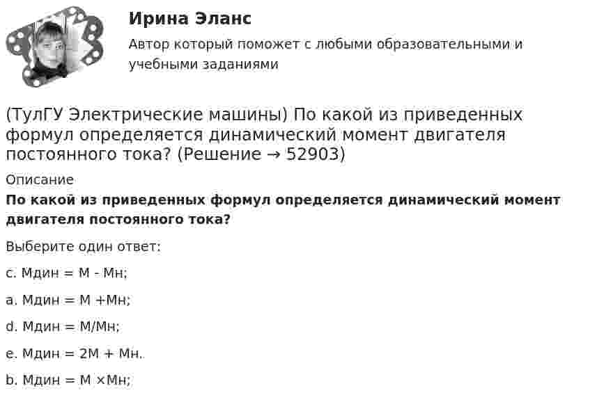     
            Описание
            По какой из приведенных формул определяется динамический момент двигателя постоянного тока?Выберите один ответ:c. Мдин = М - Мн; a. Мдин = М +Мн; d. Мдин = М/Мн;e. Мдин = 2М + Мн.b. Мдин = М ×Мн;  
            
            
            (ТулГУ Электрические машины) Период коммутации для машины постоянного тока определяется по формуле(bщ —ширина щетки; vк —окружная скорость коллектора)?(ТулГУ Электрические машины) По какой из приведенных формул определяется динамический момент двигателя постоянного тока?(ТулГУ Электрические машины) По какой формуле определяется электромеханическая постоянная времени, определяющая скорость протекания переходного процесса?(ТулГУ Электрические машины) После какой мощности для косвенного охлаждения турбогенератора применяют водород?(ТулГУ Электрические машины) При какой разности между ординатой действительной кривой напряжения и ординатой синусоиды в одной и той же точке Согласно ГОСТ 183-74 напряжение считается практически синусоидальным, для генераторов мощностью свыше 1 МВ·А(ТулГУ Электрические машины) При какой частоте вращения синхронные электродвигатели выполняют неявнополюсными?(ТулГУ Электрические машины) При каком виде торможения в двигателе постоянного тока к обмотке якоря (после отключения ее от сети) подсоединяют сопротивление rдоб?(ТулГУ Электрические машины) К какому классу нагревостойкости относятся изоляция эмальпроводов и электроизоляционные материалы на основе полиуретановых, эпоксидных, полиэфирных смол?(ТулГУ Электрические машины) Лак с каким номером, применяемый для изоляции пластин, содержит в своей основе тунговое масло?(ТулГУ Электрические машины) На какие виды по способу расположения их на стержне подразделяются обмотки трансформатора?(ТулГУ Электрические машины) На какую величину длительного тока должен быть рассчитан резистор, гасящий магнитное поле при КЗ в синхронной машине в турбогенераторах и гидрогенераторах?(ТулГУ Электрические машины) На какую величину увеличиваются электрические потери в проводниках обмотки якоря при работе синхронного генератора на выпрямитель?(ТулГУ Электрические машины) На какую величину уменьшиться перегрузочная способность асинхронного электродвигателя при уменьшении питающего напряжения до 0,8 от U1ном?(ТулГУ Электрические машины) На что указывает буква Р в обозначении трансформатора ТРДНС?