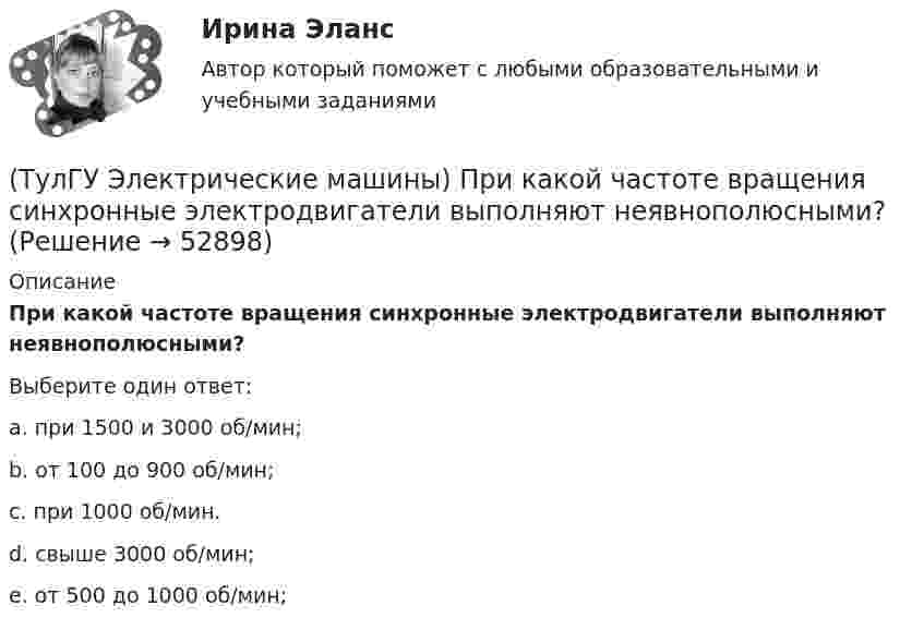     
            Описание
            При какой частоте вращения синхронные электродвигатели выполняют неявнополюсными?Выберите один ответ:a. при 1500 и 3000 об/мин; b. от 100 до 900 об/мин; c. при 1000 об/мин. d. свыше 3000 об/мин; e. от 500 до 1000 об/мин;   
            
            
            (ТулГУ Электрические машины) При какой разности между ординатой действительной кривой напряжения и ординатой синусоиды в одной и той же точке Согласно ГОСТ 183-74 напряжение считается практически синусоидальным, для генераторов мощностью свыше 1 МВ·А(ТулГУ Электрические машины) При какой частоте вращения синхронные электродвигатели выполняют неявнополюсными?(ТулГУ Электрические машины) При каком виде торможения в двигателе постоянного тока к обмотке якоря (после отключения ее от сети) подсоединяют сопротивление rдоб?(ТулГУ Электрические машины) Применение пусковых резисторов по сравнению с дросселями:(ТулГУ Электрические машины) С Каким из выводов необходимо соединять вывод С4 при соединении статора асинхронного электродвигателя с фазным ротором в «треугольник»(ТулГУ Электрические машины) С какой величины напряжения надо начинать опыт короткого замыкания?(ТулГУ Электрические машины) С какой целью обмотку возбуждения делают обмотку синхронных машин занимающую только 2/3 каждого полюсного деления?(ТулГУ Электрические машины) На какую величину увеличиваются электрические потери в проводниках обмотки якоря при работе синхронного генератора на выпрямитель?(ТулГУ Электрические машины) На какую величину уменьшиться перегрузочная способность асинхронного электродвигателя при уменьшении питающего напряжения до 0,8 от U1ном?(ТулГУ Электрические машины) На что указывает буква Р в обозначении трансформатора ТРДНС?(ТулГУ Электрические машины) От какого источника получает питание обмотка возбуждения генератора с параллельным возбуждением?(ТулГУ Электрические машины) Период коммутации для машины постоянного тока определяется по формуле(bщ —ширина щетки; vк —окружная скорость коллектора)?(ТулГУ Электрические машины) По какой из приведенных формул определяется динамический момент двигателя постоянного тока?(ТулГУ Электрические машины) По какой формуле определяется электромеханическая постоянная времени, определяющая скорость протекания переходного процесса?