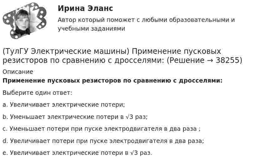      
          Описание
          Применение пусковых резисторов по сравнению с дросселями:Выберите один ответ:a. Увеличивает электрические потери;b. Уменьшает электрические потери в √3 раз;c. Уменьшает потери при пуске электродвигателя в два раза ;d. Увеличивает потери при пуске электродвигателя в два раза; e. Увеличивает электрические потери в √3 раз.  
            
            
            (ТулГУ Электрические машины) При каком виде торможения в двигателе постоянного тока к обмотке якоря (после отключения ее от сети) подсоединяют сопротивление rдоб?(ТулГУ Электрические машины) Применение пусковых резисторов по сравнению с дросселями:(ТулГУ Электрические машины) С Каким из выводов необходимо соединять вывод С4 при соединении статора асинхронного электродвигателя с фазным ротором в «треугольник»(ТулГУ Электрические машины) С какой величины напряжения надо начинать опыт короткого замыкания?(ТулГУ Электрические машины) С какой целью обмотку возбуждения делают обмотку синхронных машин занимающую только 2/3 каждого полюсного деления?ТулГу «Электрические машины»    Тема: «Расчет асинхронного электродвигателя на базе серии 4А».(ТулГУ Электрические машины) Трансформаторы каких классов напряже­ния при окончательной сборке заливаются просушенным, дегазирован­ным и подогретым маслом надлежащей марки под вакуумом?(ТулГУ Электрические машины) На что указывает буква Р в обозначении трансформатора ТРДНС?(ТулГУ Электрические машины) От какого источника получает питание обмотка возбуждения генератора с параллельным возбуждением?(ТулГУ Электрические машины) Период коммутации для машины постоянного тока определяется по формуле(bщ —ширина щетки; vк —окружная скорость коллектора)?(ТулГУ Электрические машины) По какой из приведенных формул определяется динамический момент двигателя постоянного тока?(ТулГУ Электрические машины) По какой формуле определяется электромеханическая постоянная времени, определяющая скорость протекания переходного процесса?(ТулГУ Электрические машины) После какой мощности для косвенного охлаждения турбогенератора применяют водород?(ТулГУ Электрические машины) При какой разности между ординатой действительной кривой напряжения и ординатой синусоиды в одной и той же точке Согласно ГОСТ 183-74 напряжение считается практически синусоидальным, для генераторов мощностью свыше 1 МВ·А
