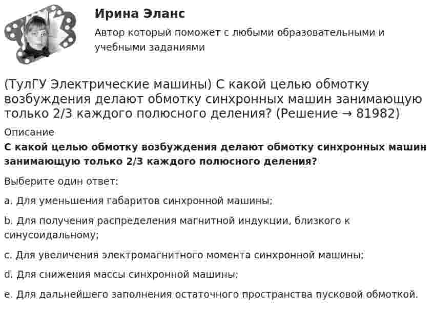      
            Описание
            С какой целью обмотку возбуждения делают обмотку синхронных машин занимающую только 2/3 каждого полюсного деления?Выберите один ответ:a. Для уменьшения габаритов синхронной машины; b. Для получения распределения магнитной индукции, близкого к синусоидальному; c. Для увеличения электромагнитного момента синхронной машины; d. Для снижения массы синхронной машины; e. Для дальнейшего заполнения остаточного пространства пусковой обмоткой.    
            
            
            (ТулГУ Электрические машины) С какой величины напряжения надо начинать опыт короткого замыкания?(ТулГУ Электрические машины) С какой целью обмотку возбуждения делают обмотку синхронных машин занимающую только 2/3 каждого полюсного деления?ТулГу «Электрические машины»    Тема: «Расчет асинхронного электродвигателя на базе серии 4А».(ТулГУ Электрические машины) Трансформаторы каких классов напряже­ния при окончательной сборке заливаются просушенным, дегазирован­ным и подогретым маслом надлежащей марки под вакуумом?(ТулГУ Электрические машины) Трансформаторы каких классов напряже­ния при окончательной сборке заливаются просушенным, дегазирован­ным и подогретым маслом надлежащей марки под вакуумом?(ТулГУ Электрические машины) У какого электродвигателя механические характеристики имеют форму гиперболы?(ТулГУ Электрические машины) Чему равен начальный пусковой момент однофазного асинхронного электродвигателя?(ТулГУ Электрические машины) По какой из приведенных формул определяется динамический момент двигателя постоянного тока?(ТулГУ Электрические машины) По какой формуле определяется электромеханическая постоянная времени, определяющая скорость протекания переходного процесса?(ТулГУ Электрические машины) После какой мощности для косвенного охлаждения турбогенератора применяют водород?(ТулГУ Электрические машины) При какой разности между ординатой действительной кривой напряжения и ординатой синусоиды в одной и той же точке Согласно ГОСТ 183-74 напряжение считается практически синусоидальным, для генераторов мощностью свыше 1 МВ·А(ТулГУ Электрические машины) При какой частоте вращения синхронные электродвигатели выполняют неявнополюсными?(ТулГУ Электрические машины) При каком виде торможения в двигателе постоянного тока к обмотке якоря (после отключения ее от сети) подсоединяют сопротивление rдоб?(ТулГУ Электрические машины) Применение пусковых резисторов по сравнению с дросселями: