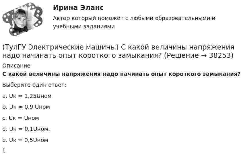      
          Описание
          С какой величины напряжения надо начинать опыт короткого замыкания?Выберите один ответ:a. Uк = 1,25Uномb. Uк = 0,9 Uномc. Uк = Uном d. Uк = 0,1Uном. e. Uк = 0,5Uномf.   
            
            
            (ТулГУ Электрические машины) С Каким из выводов необходимо соединять вывод С4 при соединении статора асинхронного электродвигателя с фазным ротором в «треугольник»(ТулГУ Электрические машины) С какой величины напряжения надо начинать опыт короткого замыкания?(ТулГУ Электрические машины) С какой целью обмотку возбуждения делают обмотку синхронных машин занимающую только 2/3 каждого полюсного деления?ТулГу «Электрические машины»    Тема: «Расчет асинхронного электродвигателя на базе серии 4А».(ТулГУ Электрические машины) Трансформаторы каких классов напряже­ния при окончательной сборке заливаются просушенным, дегазирован­ным и подогретым маслом надлежащей марки под вакуумом?(ТулГУ Электрические машины) Трансформаторы каких классов напряже­ния при окончательной сборке заливаются просушенным, дегазирован­ным и подогретым маслом надлежащей марки под вакуумом?(ТулГУ Электрические машины) У какого электродвигателя механические характеристики имеют форму гиперболы?(ТулГУ Электрические машины) Период коммутации для машины постоянного тока определяется по формуле(bщ —ширина щетки; vк —окружная скорость коллектора)?(ТулГУ Электрические машины) По какой из приведенных формул определяется динамический момент двигателя постоянного тока?(ТулГУ Электрические машины) По какой формуле определяется электромеханическая постоянная времени, определяющая скорость протекания переходного процесса?(ТулГУ Электрические машины) После какой мощности для косвенного охлаждения турбогенератора применяют водород?(ТулГУ Электрические машины) При какой разности между ординатой действительной кривой напряжения и ординатой синусоиды в одной и той же точке Согласно ГОСТ 183-74 напряжение считается практически синусоидальным, для генераторов мощностью свыше 1 МВ·А(ТулГУ Электрические машины) При какой частоте вращения синхронные электродвигатели выполняют неявнополюсными?(ТулГУ Электрические машины) При каком виде торможения в двигателе постоянного тока к обмотке якоря (после отключения ее от сети) подсоединяют сопротивление rдоб?