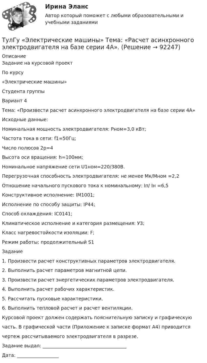      
            Описание
            Задание на курсовой проектПо курсу«Электрические машины»Студента группы Вариант 4Тема: «Произвести расчет асинхронного электродвигателя на базе серии 4А»Исходные данные:Номинальная мощность электродвигателя:    Рном=3,0 кВт;Частота тока в сети:  f1=50Гц;Число полюсов 2р=4Высота оси вращения: h=100мм;Номинальное напряжение сети U1ном=220/380В.Перегрузочная способность электродвигателя: не менее  Мк/Мном =2,2Отношение начального пускового тока к номинальному: Iп/ Iн =6,5Конструктивное исполнение: IM1001;Исполнение по способу защиты: IP44;Способ охлаждения: IC0141;Климатическое исполнение и категория размещения: У3;Класс нагревостойкости изоляции: F;Режим работы: продолжительный S1Задание	1. Произвести расчет конструктивных параметров электродвигателя.	2. Выполнить расчет параметров магнитной цепи.	3. Произвести расчет энергетических параметров электродвигателя.	4. Выполнить расчет рабочих характеристик.	5. Рассчитать пусковые характеристики.	6. Выполнить тепловой расчет и расчет вентиляции.Курсовой проект должен содержать пояснительную записку и графическуючасть. В графической части (Приложение к записке формат А4) приводитсячертеж рассчитываемого электродвигателя в разрезе. Задание выдал: ____________________________________Дата: __________________   
            
            
            (ТулГУ Электрические машины) С какой целью обмотку возбуждения делают обмотку синхронных машин занимающую только 2/3 каждого полюсного деления?ТулГу «Электрические машины»    Тема: «Расчет асинхронного электродвигателя на базе серии 4А».(ТулГУ Электрические машины) Трансформаторы каких классов напряже­ния при окончательной сборке заливаются просушенным, дегазирован­ным и подогретым маслом надлежащей марки под вакуумом?(ТулГУ Электрические машины) Трансформаторы каких классов напряже­ния при окончательной сборке заливаются просушенным, дегазирован­ным и подогретым маслом надлежащей марки под вакуумом?(ТулГУ Электрические машины) У какого электродвигателя механические характеристики имеют форму гиперболы?(ТулГУ Электрические машины) Чему равен начальный пусковой момент однофазного асинхронного электродвигателя?(ТулГУ Электрические машины) Чему равна величина m1 в формуле для определения электрических потерь статора электродвигателя?(ТулГУ Электрические машины) По какой формуле определяется электромеханическая постоянная времени, определяющая скорость протекания переходного процесса?(ТулГУ Электрические машины) После какой мощности для косвенного охлаждения турбогенератора применяют водород?(ТулГУ Электрические машины) При какой разности между ординатой действительной кривой напряжения и ординатой синусоиды в одной и той же точке Согласно ГОСТ 183-74 напряжение считается практически синусоидальным, для генераторов мощностью свыше 1 МВ·А(ТулГУ Электрические машины) При какой частоте вращения синхронные электродвигатели выполняют неявнополюсными?(ТулГУ Электрические машины) При каком виде торможения в двигателе постоянного тока к обмотке якоря (после отключения ее от сети) подсоединяют сопротивление rдоб?(ТулГУ Электрические машины) Применение пусковых резисторов по сравнению с дросселями:(ТулГУ Электрические машины) С Каким из выводов необходимо соединять вывод С4 при соединении статора асинхронного электродвигателя с фазным ротором в «треугольник»