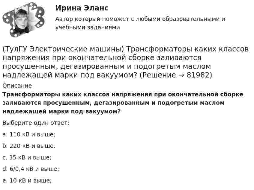      
            Описание
            Трансформаторы каких классов напряже­ния при окончательной сборке заливаются просушенным, дегазирован­ным и подогретым маслом надлежащей марки под вакуумом?Выберите один ответ:a. 110 кВ и выше; b. 220 кВ и выше. c. 35 кВ и выше; d. 6/0,4 кВ и выше; e. 10 кВ и выше;    
            
            
            ТулГу «Электрические машины»    Тема: «Расчет асинхронного электродвигателя на базе серии 4А».(ТулГУ Электрические машины) Трансформаторы каких классов напряже­ния при окончательной сборке заливаются просушенным, дегазирован­ным и подогретым маслом надлежащей марки под вакуумом?(ТулГУ Электрические машины) Трансформаторы каких классов напряже­ния при окончательной сборке заливаются просушенным, дегазирован­ным и подогретым маслом надлежащей марки под вакуумом?(ТулГУ Электрические машины) У какого электродвигателя механические характеристики имеют форму гиперболы?(ТулГУ Электрические машины) Чему равен начальный пусковой момент однофазного асинхронного электродвигателя?(ТулГУ Электрические машины) Чему равна величина m1 в формуле для определения электрических потерь статора электродвигателя?(ТулГУ Электрические машины) Что будет если поменять местами концы проводов на двух выводах обмоток электродвигателя?(ТулГУ Электрические машины) После какой мощности для косвенного охлаждения турбогенератора применяют водород?(ТулГУ Электрические машины) При какой разности между ординатой действительной кривой напряжения и ординатой синусоиды в одной и той же точке Согласно ГОСТ 183-74 напряжение считается практически синусоидальным, для генераторов мощностью свыше 1 МВ·А(ТулГУ Электрические машины) При какой частоте вращения синхронные электродвигатели выполняют неявнополюсными?(ТулГУ Электрические машины) При каком виде торможения в двигателе постоянного тока к обмотке якоря (после отключения ее от сети) подсоединяют сопротивление rдоб?(ТулГУ Электрические машины) Применение пусковых резисторов по сравнению с дросселями:(ТулГУ Электрические машины) С Каким из выводов необходимо соединять вывод С4 при соединении статора асинхронного электродвигателя с фазным ротором в «треугольник»(ТулГУ Электрические машины) С какой величины напряжения надо начинать опыт короткого замыкания?