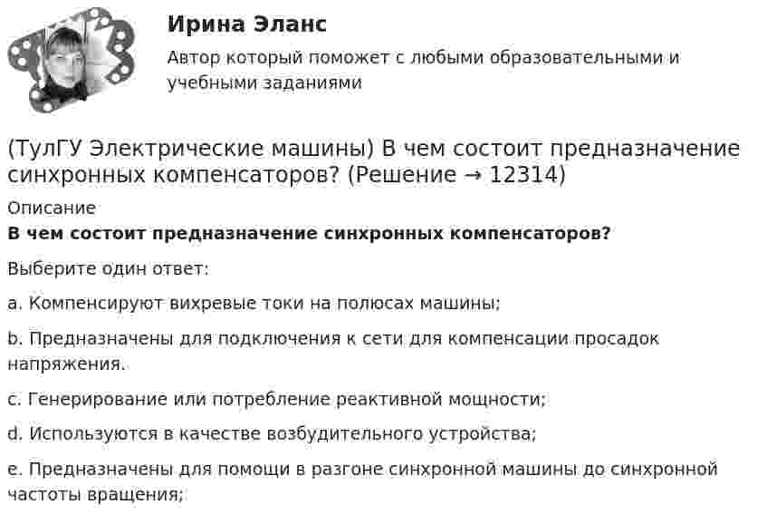      
          Описание
          В чем состоит предназначение синхронных компенсаторов?Выберите один ответ:a. Компенсируют вихревые токи на полюсах машины; b. Предназначены для подключения к сети для компенсации просадок напряжения. c. Генерирование или потребление реактивной мощности; d. Используются в качестве возбудительного устройства; e. Предназначены для помощи в разгоне синхронной машины до синхронной частоты вращения;   
            
            
            (ТулГУ Электрические машины) Во сколько раз сопротивление гасящего резистора rдоб должно быть больше сопротивления обмотки возбуждения rв ?(ТулГУ Электрические машины) В чем состоит предназначение синхронных компенсаторов?(ТулГУ Электрические машины) Выберите правильный ответ для расшифровки буквенного обозначения НДЦ?(ТулГУ Электрические машины) Для какой цели в работе применено два амперметра?(ТулГУ Электрические машины) Для какой цели используется в работе двигатель постоянного тока?(ТулГУ Электрические машины) Для какой цели обмотку возбуждения универсального коллекторного двигателя разделяют на две части и включают с обеих сторон якоря?(ТулГУ Электрические машины) До какой величины изменяют значение тока нагрузки при снятии регулировочной характеристики при его увеличении?ТулГу Электрические машины Вариант 4 4А56В4ТулГу Электрические машины Вариант 5 4А63А4ТулГу Электрические машины Вариант № 15   - 4А225M4УЗ (ТулГУ Электрические машины) В какой части электрической машины постоянного тока возникает такое явление как «круговой огонь»(ТулГУ Электрические машины) В каком случае генераторы с независимым и параллельным возбуждением, подключенные к сети с напряжением U, автоматически переходят в двигательный режим?(ТулГУ Электрические машины) В каком случае обмотку машины постоянного тока называют простой?(ТулГУ Электрические машины) В машине с постоянными магнитами SM— площадь сечения воздушного зазора для постоянного магнита; Ss–площадь сечения воздушного зазора, через которое замыкается магнитный поток машины, чему должно быть равно их соотношение 
