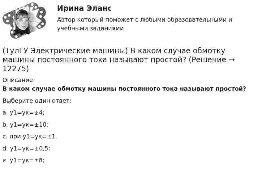      
          Описание
          В каком случае обмотку машины постоянного тока называют простой?Выберите один ответ:a. у1=ук=±4; b. у1=ук=±10; c. при у1=ук=±1 d. у1=ук=±0,5; e. у1=ук=±8;   
            
            
            (ТулГУ Электрические машины) В каком случае генераторы с независимым и параллельным возбуждением, подключенные к сети с напряжением U, автоматически переходят в двигательный режим?(ТулГУ Электрические машины) В каком случае обмотку машины постоянного тока называют простой?(ТулГУ Электрические машины) В машине с постоянными магнитами SM— площадь сечения воздушного зазора для постоянного магнита; Ss–площадь сечения воздушного зазора, через которое замыкается магнитный поток машины, чему должно быть равно их соотношение (ТулГУ Электрические машины) Во сколько раз мощность однофазной синхронной машины меньше мощности трехфазной машины с одинаковым диаметром статора и при одинаковых потерях мощности в его обмотке?(ТулГУ Электрические машины) Во сколько раз сопротивление гасящего резистора rдоб должно быть больше сопротивления обмотки возбуждения rв ?(ТулГУ Электрические машины) В чем состоит предназначение синхронных компенсаторов?(ТулГУ Электрические машины) Выберите правильный ответ для расшифровки буквенного обозначения НДЦ?ТулГу Электрические машины вар.4 4А56В4ТулГу Электрические машины вар 5ТулГу Электрические машины  Вариант 29ТулГу «Электрические машины» Вариант 4ТулГу Электрические машины Вариант 4 4А56В4ТулГу Электрические машины Вариант 5 4А63А4ТулГу Электрические машины Вариант № 15   - 4А225M4УЗ 