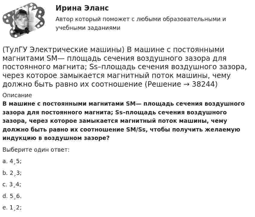      
          Описание
          В машине с постоянными магнитами SM— площадь сечения воздушного зазора для постоянного магнита; Ss–площадь сечения воздушного зазора, через которое замыкается магнитный поток машины, чему должно быть равно их соотношение SM/Ss, чтобы получить желаемую индукцию в воздушном зазоре?Выберите один ответ:a. 4¸5; b. 2¸3; c. 3¸4; d. 5¸6. e. 1¸2;  
            
            
            (ТулГУ Электрические машины) В каком случае обмотку машины постоянного тока называют простой?(ТулГУ Электрические машины) В машине с постоянными магнитами SM— площадь сечения воздушного зазора для постоянного магнита; Ss–площадь сечения воздушного зазора, через которое замыкается магнитный поток машины, чему должно быть равно их соотношение (ТулГУ Электрические машины) Во сколько раз мощность однофазной синхронной машины меньше мощности трехфазной машины с одинаковым диаметром статора и при одинаковых потерях мощности в его обмотке?(ТулГУ Электрические машины) Во сколько раз сопротивление гасящего резистора rдоб должно быть больше сопротивления обмотки возбуждения rв ?(ТулГУ Электрические машины) В чем состоит предназначение синхронных компенсаторов?(ТулГУ Электрические машины) Выберите правильный ответ для расшифровки буквенного обозначения НДЦ?(ТулГУ Электрические машины) Для какой цели в работе применено два амперметра?ТулГу Электрические машины вар 5ТулГу Электрические машины  Вариант 29ТулГу «Электрические машины» Вариант 4ТулГу Электрические машины Вариант 4 4А56В4ТулГу Электрические машины Вариант 5 4А63А4ТулГу Электрические машины Вариант № 15   - 4А225M4УЗ (ТулГУ Электрические машины) В какой части электрической машины постоянного тока возникает такое явление как «круговой огонь»