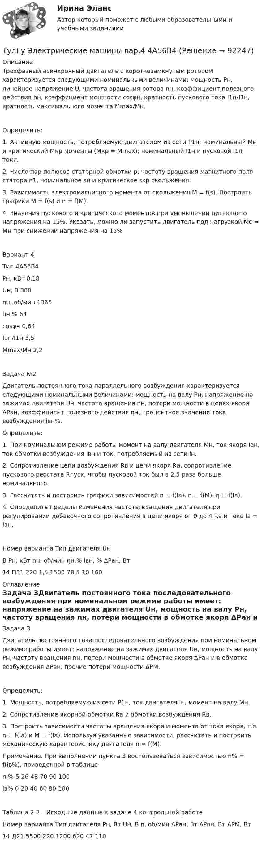      
            Описание
            	Трехфазный асинхронный двигатель с короткозамкнутым ротором характеризуется следующими номинальными величинами: мощность Рн, линейное напряжение U, частота вращения ротора nн, коэффициент полезного действия hн, коэффициент мощности cosφн, кратность пускового тока I1п/I1н, кратность максимального момента Mmax/Mн.	Определить:	1. Активную мощность, потребляемую двигателем из сети Р1н; номинальный Мн и критический Мкр моменты (Мкр = Мmax); номинальный I1н и пусковой I1п токи.	2. Число пар полюсов статорной обмотки р, частоту вращения магнитного поля статора n1, номинальное sн и критическое sкр скольжения.	3. Зависимость электромагнитного момента от скольжения М = f(s). Построить графики M = f(s) и n = f(M).	4. Значения пускового и критического моментов при уменьшении питающего напряжения на 15%. Указать, можно ли запустить двигатель под нагрузкой Мс = Мн при снижении напряжения на 15% Вариант 4 Тип 4А56В4 Рн, кВт 0,18 Uн, В 380 nн, об/мин 1365 hн,% 64 cosφн 0,64 I1п/I1н 3,5 Мmax/Mн 2,2Задача №2Двигатель постоянного тока параллельного возбуждения характеризуется следующими номинальными величинами: мощность на валу Рн, напряжение на зажимах двигателя Uн, частота вращения nн, потери мощности в цепях якоря ΔРан, коэффициент полезного действия ηн, процентное значение тока возбуждения iвн%.Определить:1. При номинальном режиме работы момент на валу двигателя Мн, ток якоря Iан, ток обмотки возбуждения Iвн и ток, потребляемый из сети Iн.2. Сопротивление цепи возбуждения Rв и цепи якоря Rа, сопротивление пускового реостата Rпуск, чтобы пусковой ток был в 2,5 раза больше номинального.3. Рассчитать и построить графики зависимостей n = f(Iа), n = f(M), η = f(Iа).4. Определить пределы изменения частоты вращения двигателя при регулировании добавочного сопротивления в цепи якоря от 0 до 4 Rа и токе Iа = Iан.Номер варианта	Тип двигателя	Uн В 	Рн, кВт	nн, об/мин	ηн,%	Iвн, %	ΔРан, Вт14	П31	220	1,5	1500	78,5	10	160 
            Оглавление
            Задача 3Двигатель постоянного тока последовательного возбуждения при номинальном режиме работы имеет: напряжение на зажимах двигателя Uн, мощность на валу Pн, частоту вращения nн, потери мощности в обмотке якоря ΔРан и в обмотке возбуждения ΔРвн, прочие потери мощности ΔРМ.Определить:1. Мощность, потребляемую из сети Р1н, ток двигателя Iн, момент на валу Мн.2. Сопротивление якорной обмотки Rа и обмотки возбуждения Rв.3. Построить зависимости частоты вращения якоря и момента от тока якоря, т.е. n = f(Iа) и М = f(Iа). Используя указанные зависимости, рассчитать и построить механическую характеристику двигателя n = f(М).Примечание. При выполнении пункта 3 воспользоваться зависимостью n% = f(iв%), приведенной в таблице n %	5	26	48	70	90	100iв%	0	20	40	60	80	100Таблица 2.2 – Исходные данные к задаче 4 контрольной работеНомер варианта	Тип двигателя	Рн, Вт	Uн, В	n, об/мин	ΔРан, Вт	ΔРвн, Вт	ΔРМ, Вт14 Д21	5500	220	1200	620	47	110  
            
            
            ТулГу Электрические машины вар 4 4А56В4ТулГу Электрические машины вар.4 4А56В4ТулГу Электрические машины вар 5ТулГу Электрические машины  Вариант 29ТулГу «Электрические машины» Вариант 4ТулГу Электрические машины Вариант 4 4А56В4ТулГу Электрические машины Вариант 5 4А63А4(ТулГУ Электрические и электронные аппараты) Уравнение механического звена в установившемся режиме имеет вид:(ТулГУ Электрические и электронные аппараты) Функция ψ = f(α, i) является результатом расчета:(ТулГУ Электрические и электронные аппараты) Чему равно время срабатывания электромагнита?(ТулГУ Электрические и электронные аппараты) Что не относится к динамическим характеристикам ЭМ(ТулГУ Электрические и электронные аппараты) ЭА классифицируют по роду тока:(ТулГУ Электрические и электронные аппараты) Электрические аппараты бывают:(ТулГУ Электрические и электронные аппараты) Электромагнит – это преобразователь…