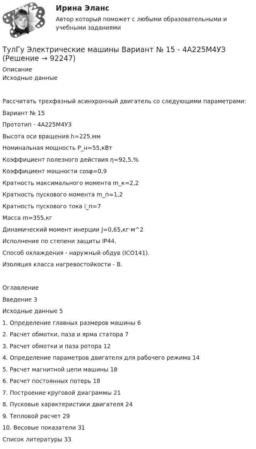      
            Описание
            Исходные данные Рассчитать трехфазный асинхронный двигатель со следующими параметрами: Вариант № 15 Прототип - 4А225M4УЗ Высота оси вращения h=225,мм Номинальная мощность P_н=55,кВт Коэффициент полезного действия η=92,5,% Коэффициент мощности cosφ=0,9 Кратность максимального момента m_к=2,2 Кратность пускового момента m_п=1,2 Кратность пускового тока i_п=7 Масса m=355,кг Динамический момент инерции J=0,65,кг⋅м^2 Исполнение по степени защиты IP44.Способ охлаждения - наружный обдув (ICО141). Изоляция класса нагревостойкости - B. ОглавлениеВведение	3Исходные данные	51. Определение главных размеров машины	62. Расчет обмотки, паза и ярма статора	73. Расчет обмотки и паза ротора	124. Определение параметров двигателя для рабочего режима	145. Расчет магнитной цепи машины	186. Расчет постоянных потерь	187. Построение круговой диаграммы	218. Пусковые характеристики двигателя	249. Тепловой расчет	2910. Весовые показатели	31Список литературы	33   
            
            
            ТулГу Электрические машины Вариант 5 4А63А4ТулГу Электрические машины Вариант № 15   - 4А225M4УЗ (ТулГУ Электрические машины) В какой части электрической машины постоянного тока возникает такое явление как «круговой огонь»(ТулГУ Электрические машины) В каком случае генераторы с независимым и параллельным возбуждением, подключенные к сети с напряжением U, автоматически переходят в двигательный режим?(ТулГУ Электрические машины) В каком случае обмотку машины постоянного тока называют простой?(ТулГУ Электрические машины) В машине с постоянными магнитами SM— площадь сечения воздушного зазора для постоянного магнита; Ss–площадь сечения воздушного зазора, через которое замыкается магнитный поток машины, чему должно быть равно их соотношение (ТулГУ Электрические машины) Во сколько раз мощность однофазной синхронной машины меньше мощности трехфазной машины с одинаковым диаметром статора и при одинаковых потерях мощности в его обмотке?(ТулГУ Электрические и электронные аппараты) Электромагнит – это преобразователь…ТулГу Электрические машиныТулГу Электрические машины вар 4 4А56В4ТулГу Электрические машины вар.4 4А56В4ТулГу Электрические машины вар 5ТулГу Электрические машины  Вариант 29ТулГу «Электрические машины» Вариант 4