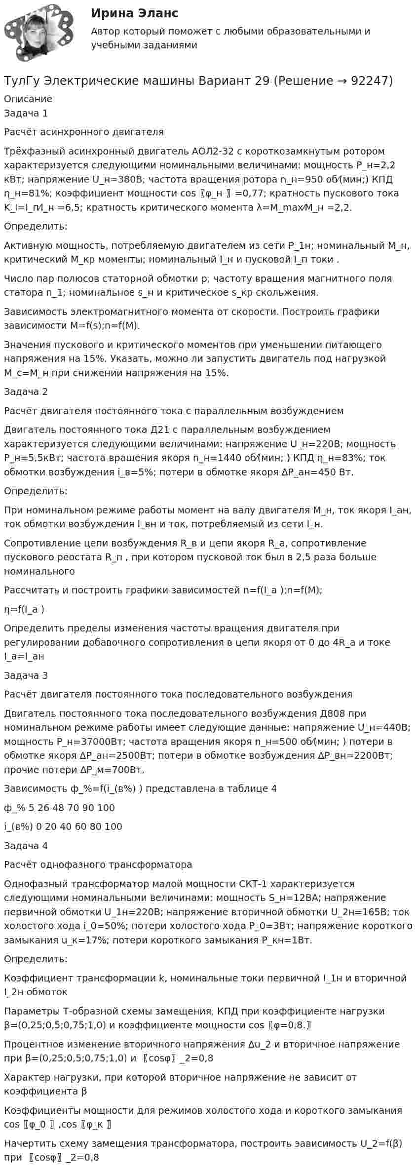      
            Описание
            Задача 1             Расчёт асинхронного двигателя Трёхфазный асинхронный двигатель АОЛ2-32 с короткозамкнутым ротором характеризуется следующими номинальными величинами: мощность P_н=2,2 кВт; напряжение U_н=380В; частота вращения ротора n_н=950 об⁄(мин;) КПД η_н=81%; коэффициент мощности cos⁡〖φ_н 〗=0,77; кратность пускового тока K_I=I_п⁄I_н =6,5; кратность критического момента λ=M_max⁄M_н =2,2.Определить:	Активную мощность, потребляемую двигателем из сети P_1н; номинальный M_н, критический M_кр моменты; номинальный I_н и пусковой I_п токи .	Число пар полюсов статорной обмотки p; частоту вращения магнитного поля статора n_1; номинальное s_н и критическое s_кр скольжения.	Зависимость электромагнитного момента от скорости. Построить графики зависимости M=f(s);n=f(M).	Значения пускового и критического моментов при уменьшении питающего напряжения на 15%. Указать, можно ли запустить двигатель под нагрузкой M_c=M_н при снижении напряжения на 15%.Задача 2Расчёт двигателя постоянного тока с параллельным возбуждениемДвигатель постоянного тока Д21 с параллельным возбуждением характеризуется следующими величинами: напряжение U_н=220В; мощность P_н=5,5кВт; частота вращения якоря n_н=1440 об⁄(мин; ) КПД η_н=83%; ток обмотки возбуждения i_в=5%; потери в обмотке якоря ∆P_aн=450 Вт. Определить:	При номинальном режиме работы момент на валу двигателя M_н, ток якоря I_aн, ток обмотки возбуждения I_вн и ток, потребляемый из сети I_н.	Сопротивление цепи возбуждения R_в и цепи якоря R_a, сопротивление пускового реостата R_п , при котором пусковой ток был в 2,5 раза больше номинального	Рассчитать и построить графики зависимостей n=f(I_a );n=f(M);η=f(I_a ) 	Определить пределы изменения частоты вращения двигателя при регулировании добавочного сопротивления в цепи якоря от 0 до 4R_a и токе I_a=I_aн                            Задача 3Расчёт двигателя постоянного тока последовательного возбужденияДвигатель постоянного тока последовательного возбуждения Д808 при номинальном режиме работы имеет следующие данные: напряжение U_н=440В; мощность P_н=37000Вт; частота вращения якоря n_н=500 об⁄(мин; )  потери в обмотке якоря ∆P_aн=2500Вт; потери в обмотке возбуждения ∆P_вн=2200Вт; прочие потери ∆P_м=700Вт.Зависимость ф_%=f(i_(в%) ) представлена в таблице 4ф_%	  5	  26	  48	  70	 90	100i_(в%)	   0	  20	 40	  60	 80	 100Задача 4          Расчёт однофазного трансформатора Однофазный трансформатор малой мощности СКТ-1 характеризуется следующими номинальными величинами: мощность S_н=12ВА; напряжение первичной обмотки U_1н=220В; напряжение вторичной обмотки U_2н=165В; ток холостого хода i_0=50%; потери холостого хода P_0=3Вт; напряжение короткого замыкания u_к=17%; потери короткого замыкания P_кн=1Вт. Определить:	Коэффициент трансформации k, номинальные токи первичной I_1н и вторичной I_2н обмоток	Параметры Т-образной схемы замещения, КПД при коэффициенте нагрузки β=(0,25;0,5;0,75;1,0) и коэффициенте мощности cos⁡〖φ=0,8.〗	Процентное изменение вторичного напряжения ∆u_2 и вторичное напряжение при β=(0,25;0,5;0,75;1,0) и 〖cos⁡φ〗_2=0,8	Характер нагрузки, при которой вторичное напряжение не зависит от коэффициента β	Коэффициенты мощности для режимов холостого хода и короткого замыкания cos⁡〖φ_0 〗,cos⁡〖φ_к 〗	Начертить схему замещения трансформатора, построить эависимость U_2=f(β) при 〖cos⁡φ〗_2=0,8   
            
            
            ТулГу Электрические машины вар 5ТулГу Электрические машины  Вариант 29ТулГу «Электрические машины» Вариант 4ТулГу Электрические машины Вариант 4 4А56В4ТулГу Электрические машины Вариант 5 4А63А4ТулГу Электрические машины Вариант № 15   - 4А225M4УЗ (ТулГУ Электрические машины) В какой части электрической машины постоянного тока возникает такое явление как «круговой огонь»(ТулГУ Электрические и электронные аппараты) Чему равно время срабатывания электромагнита?(ТулГУ Электрические и электронные аппараты) Что не относится к динамическим характеристикам ЭМ(ТулГУ Электрические и электронные аппараты) ЭА классифицируют по роду тока:(ТулГУ Электрические и электронные аппараты) Электрические аппараты бывают:(ТулГУ Электрические и электронные аппараты) Электромагнит – это преобразователь…ТулГу Электрические машиныТулГу Электрические машины вар 4 4А56В4
