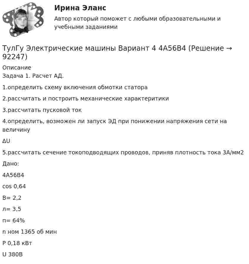     
            Описание
            Задача 1. Расчет АД.1.определить схему включения обмотки статора2.рассчитать и построить механические характеритики3.рассчитать пусковой ток4.определить, возможен ли запуск ЭД при понижении напряжения сети на величину∆U5.рассчитать сечение токоподводящих проводов, приняв плотность тока 3А/мм2Дано:4А56В4cos 0,64В= 2,2л= 3,5п= 64%n ном 1365 об минP 0,18 кВтU 380В   
            
            
            ТулГу «Электрические машины» Вариант 4ТулГу Электрические машины Вариант 4 4А56В4ТулГу Электрические машины Вариант 5 4А63А4ТулГу Электрические машины Вариант № 15   - 4А225M4УЗ (ТулГУ Электрические машины) В какой части электрической машины постоянного тока возникает такое явление как «круговой огонь»(ТулГУ Электрические машины) В каком случае генераторы с независимым и параллельным возбуждением, подключенные к сети с напряжением U, автоматически переходят в двигательный режим?(ТулГУ Электрические машины) В каком случае обмотку машины постоянного тока называют простой?(ТулГУ Электрические и электронные аппараты) ЭА классифицируют по роду тока:(ТулГУ Электрические и электронные аппараты) Электрические аппараты бывают:(ТулГУ Электрические и электронные аппараты) Электромагнит – это преобразователь…ТулГу Электрические машиныТулГу Электрические машины вар 4 4А56В4ТулГу Электрические машины вар.4 4А56В4ТулГу Электрические машины вар 5