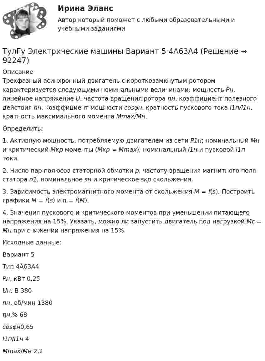      
            Описание
            Трехфазный асинхронный двигатель с короткозамкнутым ротором характеризуется следующими номинальными величинами: мощность Рн, линейное напряжение U, частота вращения ротора nн, коэффициент полезного действия hн, коэффициент мощности cosφн, кратность пускового тока I1п/I1н, кратность максимального момента Mmax/Mн.Определить:1.     Активную мощность, потребляемую двигателем из сети Р1н; номинальный Мн и критический Мкр моменты (Мкр = Мmax); номинальный I1н  и  пусковой I1п токи.2.    Число пар полюсов статорной обмотки р, частоту вращения магнитного поля статора n1, номинальное sн и критическое sкр скольжения.3.    Зависимость электромагнитного момента от скольжения М = f(s). Построить графики M = f(s) и n = f(M).4.    Значения пускового и критического моментов при уменьшении питающего напряжения на 15%. Указать, можно ли запустить двигатель под нагрузкой  Мс = Мн при снижении напряжения на 15%.Исходные данные: Вариант  5 Тип 4А63А4 Рн, кВт 0,25 Uн, В 380 nн, об/мин 1380 ηн,% 68 cosφн0,65 I1п/I1н 4 Мmax/Mн 2,2       
            
            
            ТулГу Электрические машины Вариант 4 4А56В4ТулГу Электрические машины Вариант 5 4А63А4ТулГу Электрические машины Вариант № 15   - 4А225M4УЗ (ТулГУ Электрические машины) В какой части электрической машины постоянного тока возникает такое явление как «круговой огонь»(ТулГУ Электрические машины) В каком случае генераторы с независимым и параллельным возбуждением, подключенные к сети с напряжением U, автоматически переходят в двигательный режим?(ТулГУ Электрические машины) В каком случае обмотку машины постоянного тока называют простой?(ТулГУ Электрические машины) В машине с постоянными магнитами SM— площадь сечения воздушного зазора для постоянного магнита; Ss–площадь сечения воздушного зазора, через которое замыкается магнитный поток машины, чему должно быть равно их соотношение (ТулГУ Электрические и электронные аппараты) Электрические аппараты бывают:(ТулГУ Электрические и электронные аппараты) Электромагнит – это преобразователь…ТулГу Электрические машиныТулГу Электрические машины вар 4 4А56В4ТулГу Электрические машины вар.4 4А56В4ТулГу Электрические машины вар 5ТулГу Электрические машины  Вариант 29