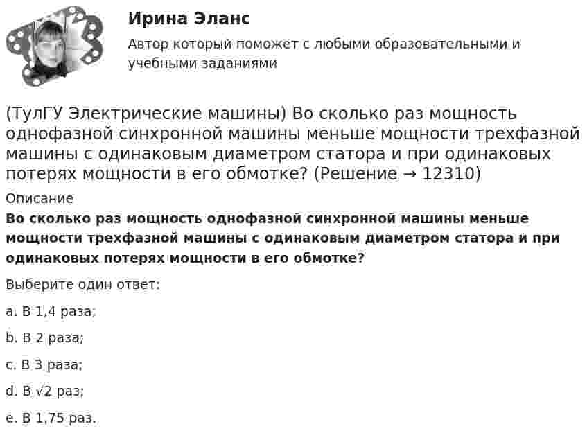      
          Описание
          Во сколько раз мощность однофазной синхронной машины меньше мощности трехфазной машины с одинаковым диаметром статора и при одинаковых потерях мощности в его обмотке?Выберите один ответ:a. В 1,4 раза; b. В 2 раза; c. В 3 раза; d. В √2 раз; e. В 1,75 раз.  
            
            
            (ТулГУ Электрические машины) В машине с постоянными магнитами SM— площадь сечения воздушного зазора для постоянного магнита; Ss–площадь сечения воздушного зазора, через которое замыкается магнитный поток машины, чему должно быть равно их соотношение (ТулГУ Электрические машины) Во сколько раз мощность однофазной синхронной машины меньше мощности трехфазной машины с одинаковым диаметром статора и при одинаковых потерях мощности в его обмотке?(ТулГУ Электрические машины) Во сколько раз сопротивление гасящего резистора rдоб должно быть больше сопротивления обмотки возбуждения rв ?(ТулГУ Электрические машины) В чем состоит предназначение синхронных компенсаторов?(ТулГУ Электрические машины) Выберите правильный ответ для расшифровки буквенного обозначения НДЦ?(ТулГУ Электрические машины) Для какой цели в работе применено два амперметра?(ТулГУ Электрические машины) Для какой цели используется в работе двигатель постоянного тока?ТулГу Электрические машины  Вариант 29ТулГу «Электрические машины» Вариант 4ТулГу Электрические машины Вариант 4 4А56В4ТулГу Электрические машины Вариант 5 4А63А4ТулГу Электрические машины Вариант № 15   - 4А225M4УЗ (ТулГУ Электрические машины) В какой части электрической машины постоянного тока возникает такое явление как «круговой огонь»(ТулГУ Электрические машины) В каком случае генераторы с независимым и параллельным возбуждением, подключенные к сети с напряжением U, автоматически переходят в двигательный режим?